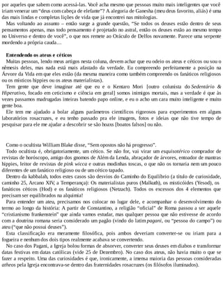 por aqueles que sabem como acessá-las. Você acha mesmo que pessoas muito mais inteligentes que você
iriam venerar um “deus com cabeça de elefante”? A alegoria de Ganesha (meu deus favorito, aliás) é uma
das mais lindas e completas lições de vida que já encontrei nas mitologias.
Mas voltando ao assunto – então surge a grande questão, “Se todos os deuses estão dentro de seus
pensamentos apenas, mas todo pensamento é projetado no astral, então os deuses estão ao mesmo tempo
no Universo e dentro de você”, o que nos remete ao Oráculo de Delfos novamente. Parece uma serpente
mordendo a própria cauda…
Entendendo os ateus e céticos
Muitas pessoas, lendo meus artigos nesta coluna, devem achar que eu odeio os ateus e céticos ou sou o
nêmesis deles, mas nada está mais afastado da verdade. Eu compreendo perfeitamente a posição na
Árvore da Vida em que eles estão (da mesma maneira como também compreendo os fanáticos religiosos
ou os místicos hippies ou os ateus materialistas).
Tem gente que deve imaginar até que eu e o Kentaro Mori [outro colunista do Sedentário &
Hiperativo, focado em ceticismo e ciência em geral] somos inimigos mortais, mas a verdade é que às
vezes passamos madrugadas inteiras batendo papo online, e eu o acho um cara muito inteligente e muito
gente boa.
Ele tem me ajudado a bolar alguns parâmetros científicos rigorosos para experimentos em alguns
laboratórios rosacruzes, e eu tenho passado pra ele imagens, fotos e ideias que não tive tempo de
pesquisar para ele me ajudar a descobrir se são hoaxs [boatos falsos] ou não.
Como o ocultista William Blake disse, “Sem opostos não há progresso”.
Todo ocultista é, obrigatoriamente, um cético. Se não for, vai virar um esquisotérico comprador de
revistas de horóscopo, amigo dos gnomos de Além da Lenda, abraçador de árvores, entoador de mantras
hippies, leitor de revistas de pink wicca e outras modinhas toscas, o que não os tornaria nem um pouco
diferentes de um fanático religioso ou de um cético tapado.
Dentro da kabbalah, todos estes casos são desvios do Caminho do Equilíbrio (a título de curiosidade,
caminho 25, Arcano XIV, a Temperança): Os materialistas puros (Malkuth), os misticóides (Yesod), os
fanáticos céticos (Hod) e os fanáticos religiosos (Netzach). Todos os excessos dos 4 elementos que
precisam ser equilibrados na alquimia!
Para entender um ateu, precisamos nos colocar no lugar dele, e acompanhar o desenvolvimento do
termo ao longo da história: A partir de Constantino, a religião “oficial” de Roma passou a ser aquele
“cristianismo frankenstein” que ainda vamos estudar, mas qualquer pessoa que não estivesse de acordo
com a doutrina romana seria considerado um pagão (vindo do latim pagani, ou “pessoa do campo”) ou
ateu (“que não possui deuses”).
Esta classificação era meramente filosófica, pois ambos deveriam converter-se ou iriam para a
fogueira e nenhum dos dois tipos realmente acabava se convertendo.
No caso dos Pagani, a Igreja bolou formas de absorver, converter seus deuses em diabos e transformar
datas festivas em datas católicas (vide 25 de Dezembro). No caso dos ateus, não havia muito o que se
fazer a respeito. Uma das curiosidades é que, ironicamente, a imensa maioria das pessoas consideradas
atheos pela Igreja encontrava-se dentro das fraternidades rosacruzes (os filósofos iluminados).
 