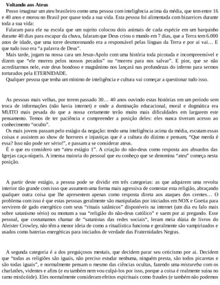 Voltando aos Ateus
Posso imaginar um ateu brasileiro como uma pessoa com inteligência acima da média, que tem entre 16
e 40 anos e morou no Brasil por quase toda a sua vida. Esta pessoa foi alimentada com bizarrices durante
toda a sua vida:
Falaram para ele na escola que um sujeito colocou dois animais de cada espécie em um barquinho
durante 40 dias para escapar da chuva, falaram que Deus criou o mundo em 7 dias, que a Terra tem 6.000
anos de idade, que uma torre desmoronando era a responsável pelas línguas da Terra e por ai vai… E
que tudo isso era “a palavra de Deus”.
Mais tarde, jogam na nossa cara um Jesus-Apolo com uma história toda picotada e incompreensível e
dizem que “ele morreu pelos nossos pecados” ou “morreu para nos salvar”. E pior, que se não
acreditarmos nele, este deus bondoso e magnânimo nos lançará nas profundezas do inferno para sermos
torturados pela ETERNIDADE.
Qualquer pessoa que tenha um mínimo de inteligência e cultura vai começar a questionar tudo isso.
As pessoas mais velhas, por terem passado 30… 40 anos ouvindo estas histórias em um período sem
troca de informações (não havia internet) e onde a dominação educacional, moral e dogmática era
MUITO mais pesada do que a nossa certamente terão muito mais dificuldades em largarem este
pensamento. Temos de ter paciência e compreender a posição deles: eles nunca tiveram acesso ao
conhecimento “oculto”.
Os mais jovens passam pelo estágio da negação: tendo uma inteligência acima da média, escutam essas
coisas e assistem ao show de horrores e injustiças que é a cultura do dízimo e pensam, “Que merda é
essa? Isso não pode ser sério!”, e passam a se considerar ateus.
É o que eu considero um “ateu estágio 1”. A criação do não-deus como resposta aos absurdos das
Igrejas caça-níqueis. A imensa maioria do pessoal que eu conheço que se denomina “ateu” começa nesta
posição.
A partir deste estágio, a pessoa pode se dividir em três categorias: as que adquirem uma revolta
interior tão grande com isso que assumem uma forma mais agressiva de contestar esta religião, abraçando
qualquer outra coisa que lhe apresentem apenas como resposta direta aos ataques dos crentes… O
problema com isso é que estas pessoas geralmente são manipuladas por iniciados em NOX e Goetia para
servirem de gado energético com seus “rituais satânicos” disponíveis na internet (um dia eu falo mais
sobre satanismo sério) ou montam a sua “religião do não-deus católico” e saem por ai pregando. Esse
pessoal, que costumamos chamar de “satanistas das redes sociais“, leram meia dúzia de livros do
Aleister Crowley, não têm a menor ideia de como a ritualística funciona e geralmente são vampirizados e
usados como baterias energéticas para iniciados de verdade das Fraternidades Negras.
A segunda categoria é a dos preguiçosos mentais, que decidem parar seu ceticismo por ai. Decidem
que “todas as religiões são iguais, não preciso estudar nenhuma, ninguém presta, são todos picaretas e
são todas iguais”, e normalmente pensam o mesmo das ciências ocultas, fazendo uma mistureba com os
charlatões, videntes e afins (e eu também nem vou culpá-los por isso, porque a coisa é realmente suína no
ramo misticóide). Eles normalmente consideram efeitos espirituais como fraudes (e também não podemos
 