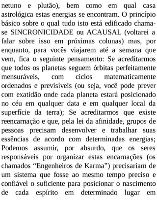 netuno e plutão), bem como em qual casa
astrológica estas energias se encontram. O princípio
básico sobre o qual tudo isto está edificado chama-
se SINCRONICIDADE ou ACAUSAL (voltarei a
falar sobre isso em próximas colunas) mas, por
enquanto, para vocês viajarem até a semana que
vem, fica o seguinte pensamento: Se acreditarmos
que todos os planetas seguem órbitas perfeitamente
mensuráveis, com ciclos matematicamente
ordenados e previsíveis (ou seja, você pode prever
com exatidão onde cada planeta estará posicionado
no céu em qualquer data e em qualquer local da
superfície da terra); Se acreditarmos que existe
reencarnação e que, pela lei da afinidade, grupos de
pessoas precisam desenvolver e trabalhar suas
essências de acordo com determinadas energias;
Podemos assumir, por absurdo, que os seres
responsáveis por organizar estas encarnações (os
chamados “Engenheiros de Karma”) precisariam de
um sistema que fosse ao mesmo tempo preciso e
confiável o suficiente para posicionar o nascimento
de cada espírito em determinado lugar em
 