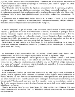 julgá-los, já que a maioria das coisas que aparecem na TV é mesmo uma palhaçada), mas nunca se deram
ao trabalho de buscar pessoalmente qualquer tipo de comprovação, seja para sim, seja para não. Desta
categoria surgem os fanáticos-céticos.
Falar “Deus não existe” é, na melhor das hipóteses, uma demonstração de ignorância, arrogância e
prepotência, que assumiria que o indivíduo estudou tudo o que há para ser estudado no planeta e, do alto
do conhecimento total, poderia tecer algum comentário semelhante. Por outro lado, falar “Deus existe”
quando esse “Deus” é aquela aberração fabricada pela Igreja Católica também é um contrassenso… Oh,
a ironia.
E percebemos que o comportamento destes céticos é EXATAMENTE IGUAL ao dos fanáticos
religiosos. Ambos são “donos totais da verdade suprema e absoluta incontestável”. Discutir com eles é
tão ou mais perda de tempo do que discutir com um pastor evangélico.
A terceira categoria é a que eu respeito. Estes buscadores céticos estudam as outras religiões e
filosofias (e por estudar não quero dizer “fuçaram na wikipedia”) e entendem os princípios de suas
filosofias e doutrinas, chegando até mesmo a absorver e comparar seus ensinamentos sem se deter nos
dogmas impostos (Não mentir, não roubar, não matar, ter ética…). Eles podem chegar à conclusão que
“nenhuma das religiões que conheci até agora me serve” (esta resposta eu respeito), mas isso não os
impede de continuar estudando e respeitando quem ainda não chegou neste estágio.
Eventualmente ele pode encontrar uma filosofia que lhe sirva, OU continuará uma eterna busca. O
mesmo vale para os tais “fenômenos sobrenaturais” (e também pode ser estendido para as informações
que eu coloco nesta coluna).
Eu, pessoalmente, acredito que não existe nada “sobrenatural”; existem apenas coisas “naturais” que a
ciência ortodoxa não teve capacidade para explicar ainda. Incluindo os espíritos e a magia.
Alguns buscadores acabam chegando a um deus-pessoal, ou seja, o chamado EU SOU. Se basta ter um
adorador para qualificar um Deus, se você adorar (do latim Adore, ou “conversar, conhecer”) a si
mesmo, isto não configuraria o suficiente para classificá-lo como um Deus? Neste estágio, eles deixam
de se tornar um “sem-deus” e se tornam a própria divindade, sem necessidade de procurar nada externo
(olha o Oráculo de Delfos novamente, crianças).
O Deus-Ciência
Posso afirmar que o universo que conhecemos foi criado no Big Bang (sopro divino), que formou as
galáxias, estrelas e planetas, todos compostos dos mesmos átomos originais, apenas combinados de
maneira diferente. Os seres humanos são um amontoado de átomos provenientes desta poeira cósmica,
que um dia morrerão e serão recombinados em outros átomos para formar outros seres humanos; assim
“reencarnando”. Um dia, quando o universo parar de se expandir e passar a se comprimir, ele acabará no
Big Crush e todos os átomos retornarão à origem (embora esta teoria ainda esteja sendo intensamente
debatida entre os físicos).
Chame o Big Bang de “Deus” e temos: “O ser humano foi criado à imagem e semelhança de Deus, e um
dia retornará ao criador. O homem é Deus”. E a Kabbalah se prova certa mais uma vez, mesmo no maior
dos materialismos.
 