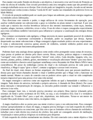 Para manter este poder fluindo em direção a um objetivo, é necessário criar um Círculo de Proteção ao
redor da oficina de trabalho. Este circuito providencia uma área energética neutra que não permitirá que
a energia trabalhada escoa ou se dissipe. Este círculo pode ser imaginário, traçado, riscado ou até mesmo
representado por cordas (como a famosa “corda de 81 nós” usadas nas irmandades de pedreiros livres na
Idade Média).
O círculo de proteção também pode ser usado para limpar um ambiente, para afastar energias negativas
ou entidades astrais indesejadas.
Para direcionar este controle e poder, o mago utiliza-se de certas ferramentas de operação, para
auxiliar simbolicamente seu subconsciente a guiar os trabalhos no plano mental e espiritual. É por esta
razão que a maioria das escolas herméticas utiliza-se dos mesmos instrumentos, como taças, moedas,
espadas, adagas, incensos, caldeirões, ervas e velas. O uso de robes e roupas consagradas especialmente
para estas cerimônias também é necessário para influenciar e preparar a canalização das energias destas
egrégoras.
Para contatar corretamente cada egrégora, o Mago necessita da maior quantidade possível de símbolos
para identificar e representar corretamente a divindade, poder ou arquétipo que deseja. Apenas
despertando sua mente subconsciente o Mago conseguirá algum resultado prático em seus experimentos.
E como o subconsciente conversa apenas através de símbolos, somente símbolos podem atrair sua
atenção e fazer com que funcionem adequadamente.
Podemos fazer uma analogia destas egrégoras como sendo cofres protegendo vastas somas de recursos,
cujas portas só podem ser abertas pela chave correta. Rezas, orações, práticas mágicas e venerações
“carregam” estes cofres e rituais específicos “abrem” estes cofres. Cada desenho, imagem, vela, cor,
incenso, plantas, pedras, símbolo, gestos, movimentos e vocalização adicionam “dentes” para esta chave,
como um verdadeiro chaveiro astral (qualquer semelhança com o Keymaker do filme Matrix NÃO é mera
coincidência). De posse da simbologia correta do ritual e da realização precisa de cada passo da
ritualística, o Mago é capaz “girar a chave”, contatar a egrégora e acessar estes recursos.
Ao final do ritual, estes deuses ou formas arquetipais são liberados para que possam manifestar o
desejo para qual foram chamados durante o ritual e também permite que o Mago volte a funcionar no
mundo normal. Manter os canais de conexão com os poderes ativos após o ritual ter sido completado
tornaria impossível para uma pessoa viver uma vida normal.
Os magos enxergam o universo como um organismo infinito no qual a humanidade o moldou à sua
imagem. Tudo dentro do universo, incluindo o próprio universo, é chamado de Deus (Keter). Por causa
desta interação e interpenetração de energias, os iniciados podem estender sua vontade e influenciar o
universo à sua volta.
Para conseguir fazer isto, o iniciado precisa encontrar seu próprio Deus interior (chamado pelos
orientais de Atmã e pelos ocidentais de EU SOU, ou seja, o seu verdadeiro EU). Este é o verdadeiro
significado da “Grande Obra” para a qual nós, alquimistas, nos dedicamos. Tornar-se um mestre da
Grande Obra pode demorar uma vida inteira, ou algumas vidas.
A magia ritualística abre as portas para sua mente criativa e para o seu subconsciente. Para conseguir
realizar apropriadamente os rituais de magia, o magista precisa desligar o seu lado esquerdo do cérebro
(chamado mente objetiva ou consciente, que lida com o que os limitados céticos chamam de realidade) e
trabalhar com o lado direito (ou criativo) do cérebro. Isto pode ser conseguido através de meditação,
visualização e outras práticas religiosas ou ocultistas para despertar.
O lado esquerdo do cérebro normalmente nos domina. Ele está conectado com a mente objetiva e lida
 