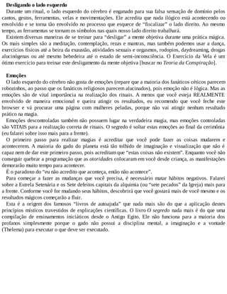 Desligando o lado esquerdo
Durante um ritual, o lado esquerdo do cérebro é enganado para sua falsa sensação de domínio pelos
cantos, gestos, ferramentas, velas e movimentações. Ele acredita que nada ilógico está acontecendo ou
envolvido e se torna tão envolvido no processo que esquece de “fiscalizar” o lado direito. Ao mesmo
tempo, as ferramentas se tornam os símbolos nas quais nosso lado direito trabalhará.
Existem diversas maneiras de se treinar para “desligar” a mente objetiva durante uma prática mágica.
Os mais simples são a meditação, contemplação, rezas e mantras, mas também podemos usar a dança,
exercícios físicos até a beira da exaustão, atividades sexuais e orgasmos, rodopios, daydreaming, drogas
alucinógenas ou até mesmo bebedeira até o estado de semi-inconsciência. O Exercício da Vela é um
ótimo exercício para treinar este desligamento da mente objetiva [buscar no Teoria da Conspiração].
Emoções
O lado esquerdo do cérebro não gosta de emoções (repare que a maioria dos fanáticos céticos parecem
robozinhos, ao passo que os fanáticos religiosos parecem alucinados), pois emoção não é lógica. Mas as
emoções são de vital importância na realização dos rituais. A menos que você esteja REALMENTE
envolvido de maneira emocional e queira atingir os resultados, eu recomendo que você feche este
browser e vá procurar uma página com mulheres peladas, porque não vai atingir nenhum resultado
prático na magia.
Emoções descontroladas também não possuem lugar na verdadeira magia, mas emoções controladas
são VITAIS para a realização correta de rituais. O segredo é soltar estas emoções ao final da cerimônia
(eu falarei sobre isso mais para a frente).
O primeiro passo para realizar magias é acreditar que você pode fazer as coisas mudarem e
acontecerem. A maioria do gado do planeta está tão tolhido de imaginação e visualização que não é
capaz nem de dar este primeiro passo, pois acreditam que “estas coisas não existem”. Enquanto você não
conseguir quebrar a programação que as otoridades colocaram em você desde criança, as manifestações
demorarão muito tempo para acontecer.
É o paradoxo do “eu não acredito que aconteça, então não acontece”.
Para começar a fazer as mudanças que você precisa, é necessário matar hábitos negativos. Falarei
sobre a Estrela Setenária e os Sete defeitos capitais da alquimia (ou “sete pecados” da Igreja) mais para
a frente. Conforme você for mudando seus hábitos, descobrirá que você gostará mais de você mesmo e os
resultados mágicos começarão a fluir.
Esta é a origem dos famosos “livros de autoajuda” que nada mais são do que a aplicação destes
princípios místicos travestidos de explicações científicas. O livro O segredo nada mais é do que uma
compilação de ensinamentos iniciáticos desde o Antigo Egito. Ele não funciona para a maioria dos
profanos simplesmente porque o gado não possui a disciplina mental, a imaginação e a vontade
(Thelema) para executar o que deve ser executado.
 