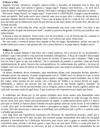 O Bem e o Mal
Algumas Escolas iniciáticas, religiões judaico-cristãs e filosofias de botequim irão te dizer que
realizar magias para você mesmo é egoísta e “magia negra”. Esqueça estas besteiras… Se você não é
capaz de operar e manifestar para você mesmo, você nunca conseguirá manifestar nada para os outros.
Não existe “magia branca” ou “magia negra”. O que existe é a INTENÇÃO. A magia é uma ferramenta,
como um martelo. Você pode usá-lo para construir uma casa ou para abrir a cabeça de um inocente a
pancadas. Quando Aleister Crowley disse, “Faze o que tu queres há de ser o todo da Lei”, ele disse isso
para iniciados que já tinham total noção do que deviam ou não fazer dentro da Grande Arte, não para um
zé mané iniciante.
Cansei de ver misticóides das redes sociais interpretando esta frase como sendo “vou fazer o que
minhas paixões de gado me dizem para fazer”, usando as palavras do grande Crowley para justificar suas
imbecilidades.
O Karma é uma Lei Imutável. Assim como a Lei da Gravidade, a Lei do Karma não dá a mínima se
você acredita nela ou não, ela simplesmente existe: você sofrerá suas ações. Ponto final.
Por esta razão, é essencial pensar nisso quando se fala em magia. Normalmente, utilizar este tipo de
conhecimento para causar o mal gratuito não vale o preço kármico a se pagar depois. Simples assim.
Willpower, baby
A força de vontade humana é uma força real e muito poderosa. Ela é possível de ser disciplinada e
produzir o que a uma primeira vista parecem resultados sobrenaturais. A força de vontade é direcionada
pela imaginação, que é o domínio do lado direito do cérebro. O universo não é aleatório. “Tudo o que
está em cima é igual ao que está embaixo”. Ele é constituído de padrões e conexões, como um fractal
multidimensional de ações. Através das correspondências, do conhecimento dos padrões e da força de
vontade, você será capaz de utilizar as forças arquetipais para seus próprios propósitos, sejam eles bons
ou malignos.
Os deuses, demônios, devas, elementais, anjos enochianos, djinns, exús, emanações divinas, qlipoths e
entidades astrais são amorais. O poder simplesmente está lá. COMO você vai utilizá-lo é que se torna
responsabilidade dos magos. Tanto a magia branca quanto a magia negra trazem resultados, mas no final
das contas, todos teremos de nos acertar com a Balança de Anúbis e os preços devem ser pagos.
Infelizmente, a maioria das pessoas tem esta ideia errada de que Karma significa “punição” ou
“recompensa”. Isto vem de um sincretismo com as religiões judaico-cristãs. Karma significa apenas que
cada ação traz uma reação de igual força. E que as pessoas são responsáveis por aquilo que fazem.
A simbologia dos deuses per se são apenas estímulos para serem usados pela humanidade como
catalisadores para uma elevação da consciência e a melhoria do ambiente ao redor do mago. Os rituais,
em seu senso mais puro, lidam com transformações no mundo. O conhecimento destas ações é o motivo
pela qual as Ordens (a maioria delas) trabalha em ações globais além das ações locais. E esta também é
a razão pela qual as otoridades tanto temem e perseguem os magos, bruxos e membros de ordens
secretas. Eles não querem que o status quo se modifique, pois perderiam todo o poder e o controle sobre
o rebanho que possuem.
Carl Jung disse que experiências espirituais são diferentes de experiências pessoais, sendo que a
segunda estaria em um nível mais elevado. Isto acontece porque normalmente nem todos em um grupo
possuem a concentração ou a dedicação necessária para elevar todo o grupo ao mesmo patamar de
consciência (uma corrente é tão forte quanto o mais fraco de seus elos). ESTA é a razão pela qual as
ordens secretas (especialmente as invisíveis, já que as discretas já estão sendo contaminadas faz um
 