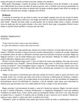 tempo pelo gado de avental) escolhem com tanto cuidado seus membros.
Muita gente choraminga a respeito do porque as Ordens Iniciáticas serem tão fechadas, e do porque
este conhecimento ficar preso nas mãos de poucas pessoas, mas a verdade é que pessoas perturbadas ou
cujo grau de consciência não esteja no mesmo nível do grupo acabarão agindo como sifões de energia ou
criarão caos suficiente para estragar a egrégora das oficinas.
Meditação
O conceito de participar de um ritual ou entrar em um templo sagrado (seja ele um círculo de pedra,
uma pirâmide ou uma igreja católica) é o de atingir um estado de consciência conhecido na Índia como “a
outra mente”. Durante um ritual, todos os participantes são ao mesmo tempo atores e plateia, ativando
áreas da mente que não são usadas durante o dia-a-dia. Através deste jogo, conseguimos libertar nossas
mentes e espíritos destes grilhões e alcançar que está além.
HERMES TRIMEGISTUS
30.04.201o
“O que está em cima é como o que está embaixo.
E o que está embaixo é como o que está em cima.”
O que é magia? Esta é uma questão que, mesmo em círculos esotéricos, levanta muita discussão. Vários
autores e filósofos em todas as épocas teceram variadas interpretações a respeito do assunto. Entretanto,
os elementos-chave de todas as definições existentes parecem concordar em apenas um ponto: Magia (ou
Magick) envolve o uso da mente humana para causar uma alteração: Mudança no mundo, mudança do
próprio indivíduo, mudança para com os outros.
Aleister Crowley definiu magia como “a Arte ou Ciência de causar uma mudança. Para que esta ocorra
em conformidade com a Vontade”. Doreen Valiente define magia como “a ciência do controle das forças
secretas da natureza”. Scott Cunningham chama a magia de “o movimento de energias naturais para criar
uma mudança necessária”. Mas é Margot Adler que tem a definição que considero ser a mais interessante
de todas. Ela diz:
“Magia é uma palavra conveniente para toda uma coleção de técnicas, todas as quais envolvem o uso
da mente. Neste caso, veremos que todas estas técnicas envolvem a mobilização da confiança, vontade e
emoção, direcionadas a partir do reconhecimento da necessidade, do uso das faculdades da imaginação,
principalmente através da habilidade de visualizar, a fim de entender como outros seres funcionam na
natureza para que possamos usar este conhecimento de forma a atingir os fins necessitados”.
Magia, portanto, é um instrumento da mente e, como tal é mental por natureza. Magia é um meio através
do qual a vontade (Thelema), a emoção (Emotionem) e a imaginação (Imaginatio) criam uma mudança
verdadeira no mundo físico. Como, porém, pode um instrumento mental e não físico criar uma alteração
no mundo físico e corpóreo? A resposta está na Verdade de que o universo em si mesmo é Mental por
natureza e que a mente é a chave para abrir os poderes do Cosmo.
“Substância” pode ser definida como aquilo que está por dentro de todas as manifestações exteriores.
 