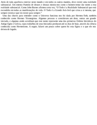 Atrás de toda aparência exterior neste mundo e em todos os outros mundos, deve existir uma realidade
substancial. Um imenso Panteão de deuses e deusas mostra-nos como o homem tentar dar nome a esta
realidade substancial. Como John Barnes afirmou certa vez, “O Todo é a Realidade Substancial que está
escondida em todas as manifestações de vida. O Todo é a Grande Avó-Avô que criou a si mesma, que
sempre existiu e que irá existir para sempre.”
Uma das chaves para entender como o Universo funciona nos foi dada por Hermes-Toth, também
conhecido como Hermes Trismegistus. Algumas pessoas o consideram um deus, outras um grande
iniciado, e algumas ainda acreditam que este nome represente uma das primeiras Ordens Iniciáticas do
Antigo Egito e Grécia, cujos trabalhos de seus Iniciados perduram até os dias de hoje, através da ciência
conhecida como Hermetismo. A seguir, falarei um pouco sobre quem foi esta figura e o que ele nos
deixou de legado.
 