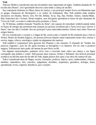 Toth
Toth (ou Thoth) é considerada uma das divindades mais importantes do Egito. Também chamado de “O
escriba dos Deuses”, ele é geralmente descrito como tendo a cabeça de um Íbis.
Sua contraparte feminina era Maat, deusa da Justiça, e seu principal templo ficava em Khemennu (que
os gregos chamavam de Hermopolis e os árabes de Eshmunen). Mas Toth também tinha templos
iniciáticos em Abydos, Hesert, Urit, Per-Ab, Rekhui, Ta-ur, Sep, Hat, Pselket, Tamsis, Antcha-Mutet,
Bah, Amen-heri-ab e Ta-kens. Nestes templos, seus discípulos aprendiam as bases do que chamamos de
“Livro de Toth”, ou como é conhecido pelos profanos, o Tarot.
As 78 lâminas, também chamada “Espelho da Alma”, são capazes de reproduzir simbolicamente todos
os fluxos de energia que permeiam uma situação (as pessoas acreditam que o Tarot serve para “prever o
futuro” mas isto não é verdade. Seu uso principal é para autoconhecimento). Falarei mais sobre Tarot em
artigos futuros.
Ele era considerado o coração e a língua de Rá, assim como a vontade de Rá traduzida para a fala (o
Verbo). Dentro do Panteão Egípcio, ele possuía diversas funções muito importantes (entre elas, ensinar a
escrita, magia, ciência, astrologia e ajudar no julgamento dos mortos).
Toth também é responsável pelo governo dos Planetas e das estações. É chamado de “Senhor das
palavras Sagradas”, pois foi ele quem inventou os hieroglifos e os números. Por ter sido o primeiro
magista, Toth possuía mais poder até mesmo do que Osíris ou Rá.
Em algumas representações, podemos vê-lo com a crescente lunar sobre sua cabeça e sua figura
carregando uma palheta e cinzel. Toth possuía duas esposas, Seshat e Nehmauit. Seu festival principal
acontecia no décimo nono dia do mês de Toth, alguns poucos dias após a lua cheia do começo do ano.
Toth é considerado deus da Magia, escrita, invenções, profecia, música, tarot, conhecimento, ciências,
medidas, matemática, fala, oráculos, julgamento, desenhos, arquitetura, gramática, teologia, hinos,
aprendizado, livros, registros Akashicos, paz e orações.
 
