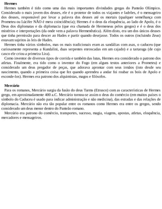 Hermes
Hermes também é tido como uma das mais importantes divindades gregas do Panteão Olímpico.
Considerado o mais jovem dos deuses, ele é o protetor de todos os viajantes e ladrões, é o mensageiro
dos deuses, responsável por levar a palavra dos deuses até os mortais (qualquer semelhança com
Prometeu ou Lúcifer NÃO é mera coincidência); Hermes é o deus da eloquência, ao lado de Apolo, é o
Deus dos diplomatas e da diplomacia (que era chamada de Hermeneus pelos gregos) e é o deus dos
mistérios e interpretações (da onde vem a palavra Hermenêutica). Além disto, era um dos únicos deuses
que tinha permissão para descer ao Hades e partir quando desejasse. Todos os outros (incluindo Zeus)
estavam sujeitos às leis de Hades.
Hermes tinha vários símbolos, mas os mais tradicionais eram as sandálias com asas, o caduceu (que
curiosamente representa a Kundalini, duas serpentes enroscadas em um cajado) e a tartaruga (de cujo
casco ele criou a primeira Lira).
Como inventor de diversos tipos de corrida e também das lutas, Hermes era considerado o patrono dos
atletas. Finalmente, era tido como o inventor do Fogo (em alguns textos anteriores a Prometeu) e
considerado um deus pregador de peças, que adorava aprontar com seus irmãos (isto desde seu
nascimento, quando a primeira coisa que fez quando aprendeu a andar foi roubar os bois de Apolo e
esconde-los). Hermes era patrono dos alquimistas, magos e filósofos.
Mercúrio
Para os romanos, Mercúrio surgiu da fusão do deus Turms (Etrusco) com as características de Hermes
grego, em aproximadamente 400 a.C. Mercúrio tornou-se assim o deus do comércio (em muitos países o
símbolo do Caduceu é usado para indicar administração e não medicina), das estradas e das relações de
diplomacia. Mercúrio não era tão popular entre os romanos como Hermes era entre os gregos, sendo
considerado um deus menor dentro do Panteão romano.
Mercúrio era patrono do comércio, transportes, sucesso, magia, viagens, apostas, atletas, eloquência,
mercadores e mensageiros.
 