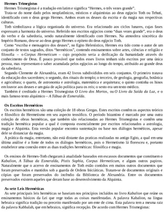 Hermes Trimegistus
Hermes Trismegistus é a tradução em latim e significa “Hermes, o três vezes grande”.
Trata-se do nome dado pelos neoplatônicos, místicos e alquimistas ao deus egípcio Toth ou Tehuti,
identificado com o deus grego Hermes. Ambos eram os deuses da escrita e da magia nas respectivas
culturas.
Toth simbolizava a lógica organizada do universo. Era relacionado aos ciclos lunares, cujas fases
expressam a harmonia do universo. Referido nos escritos egípcios como “duas vezes grande”, era o deus
do verbo e da sabedoria, sendo naturalmente identificado com Hermes. Na atmosfera sincrética do
Império Romano, deu-se ao deus grego Hermes o epíteto do deus egípcio Toth.
Como “escriba e mensageiro dos deuses”, no Egito Helenístico, Hermes era tido como o autor de um
conjunto de textos sagrados, ditos “herméticos”, contendo ensinamentos sobre artes, ciências e religião e
filosofia – o Corpus Hermeticum – cujo propósito seria a deificação da humanidade através do
conhecimento de Deus. É pouco provável que todos esses livros tenham sido escritos por uma única
pessoa, mas representam o saber acumulada pelos egípcios ao longo do tempo, atribuído ao grande deus
da sabedoria.
Segundo Clemente de Alexandria, eram 42 livros subdivididos em seis conjuntos. O primeiro tratava
da educação dos sacerdotes; o segundo, dos rituais do templo; o terceiro, de geologia, geografia, botânica
e agricultura; o quarto, de astronomia e astrologia, matemática e arquitetura; o quinto continha os hinos
em louvor aos deuses e um guia de ação política para os reis; o sexto era um texto médico.
Também é creditado a Hermes Trismegistus O Livro dos Mortos, ou O Livro da Saída da Luz, e o
mais famoso texto alquímico – A Tábua de Esmeralda.
Os Escritos Herméticos
Os escritos herméticos são uma coleção de 18 obras Gregas. Estes escritos contêm os aspectos teórico
e filosófico do Hermetismo em seu aspecto teosófico. O período bizantino é marcado por uma outra
coleção de obras herméticas, que também são relacionadas ao Hermes Trismegistus e contêm uma
tradição hermética popular a qual é composta essencialmente por escritos relacionados a astrologia,
magia e Alquimia. Esta versão popular encontra sustentação ou base nos diálogos herméticos, apesar
dele se distanciar da magia.
A prática da magia, entretanto, não está distante das praticas realizadas no antigo Egito, a qual em uma
última análise é a fonte de todos os diálogos herméticos, pois o Hermetismo lá floresceu e, portanto
estabelece uma conexão entre as duas tradições herméticas: filosófica e magia.
Os ensinos de Hermes-Toth chegaram à atualidade baseados em escassos documentos que constituem o
Kabalion, A Tábua da Esmeralda, Pistis Sophia, Corpus Hermeticum, e alguns outros papiros.
Naturalmente que o acervo de ensinamentos de Toth estão contidos em muitos outros documentos que
foram preservados e mantidos sob a guarda de Ordens Iniciáticas. Tratam-se de documentos originais e
cópias que foram preservados do incêndio da Biblioteca de Alexandria. Entre os documentos
preservados existem aqueles que deram base ao desenvolvimento da Alquimia.
As sete Leis Herméticas
As sete principais leis herméticas se baseiam nos princípios incluídos no livro Kabalion que reúne os
ensinamentos básicos da Lei que rege todas as coisas manifestadas. A palavra Kabalion, na língua
hebraica significa tradição ou preceito manifestado por um ente de cima. Esta palavra tem a mesma raiz
da palavra Kabbalah, que em hebraico, significa recepção. De acordo com Hermes Trismegistus:
 