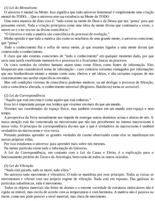 (1) Lei do Mentalismo
O universo é mental ou Mente. Isso significa que todo universo fenomenal é simplesmente uma criação
mental do TODO… Que o universo tem sua existência na Mente do TODO.
Uma outra maneira de dizer isso é: “tudo existe na mente do Deus e da Deusa que nos ‘pensa’ para que
possamos existir. Toda a criação principiou como uma ideia da mente divina que continuaria a viver, a
mover-se e a ter seu ser na divina consciência.”
“O Universo e toda a matéria são consciência do processo de evolução.”
Minha opinião é que toda a matéria são como os neurônios de uma grande mente, o universo consciente,
que “pensa”.
Todo o conhecimento flui e reflui de nossa mente, já que estamos ligados a uma mente divina que
contem todo o conhecimento.
É claro que não estamos conscientes de “todo o conhecimento” em qualquer momento dado, por que
seria uma tarefa exorbitante manuseá-lo e processa-lo e ficaríamos loucos no processo.
Os cinco sentidos do cérebro humano atuam tanto como filtros como fontes de informação. Eles
bloqueiam uma considerável soma de informação – caso contrário seriamos esmagados por informações
que nos bombardeiam minuto a minuto como sons, cheiros e até ideias, e não seriamos capazes de nos
concentrarmos nas tarefas especificas em mãos.
Mas sob condições corretas de consciência podemos moderar, ou até desligar o processo de filtração,
com a consciência alterada, o conhecimento universal (Registros Akáshicos) torna-se acessível.
(2) Lei da Correspondência
“Aquilo que está em cima é como aquilo que está embaixo.”
Essa lei é importante porque nos lembra que vivemos em mais do que um mundo.
Vivemos nas coordenadas do espaço físico, mas também vivemos em um mundo sem espaço e nem
tempo.
A perspectiva da Terra normalmente nos impede de enxergar outros domínios acima e abaixo de nós. A
nossa atenção está tão concentrada no microcosmo que não nos percebemos no imenso macrocosmo à
nossa volta. O principio de correspondência diz-nos que o que é verdadeiro no macrocosmo é também
verdadeiro no microcosmo e vice-versa.
Portanto podemos aprender as grandes verdades do cosmo observando como elas se manifestam em
nossas próprias vidas.
Por isso estudamos o universo: para aprender mais sobre nós mesmos.
Na menor partícula existe toda a informação do Universo.
A Lei da Correspondência, em conjunto com a Lei da Causa e Efeito, é a explicação para o
funcionamento perfeito do Tarot e da Astrologia, bem como de todos os outros oráculos.
(3) Lei da Vibração
“Nada está parado, tudo se move, tudo vibra.”
No universo todo movimento é vibratório. O todo se manifesta por esse princípio. Todas as coisas se
movimentam e vibram com seu próprio regime de vibração. Nada está em repouso. Das galáxias às
partículas subatômicas, tudo é movimento.
Todos os objetos materiais são feitos de átomos e a enorme variedade de estruturas moleculares não é
rígida ou imóvel, mas oscila de acordo com as temperaturas e com harmonia. A matéria não é passiva ou
inerte, como nos pode parecer a nível material, mas cheia de movimento.
 