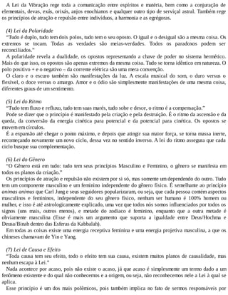 A Lei da Vibração rege toda a comunicação entre espíritos e matéria, bem como a conjuração de
elementais, devas, exús, orixás, anjos enochianos e qualquer outro tipo de serviçal astral. Também rege
os princípios de atração e repulsão entre indivíduos, a harmonia e as egrégoras.
(4) Lei da Polaridade
“Tudo é duplo, tudo tem dois polos, tudo tem o seu oposto. O igual e o desigual são a mesma coisa. Os
extremos se tocam. Todas as verdades são meias-verdades. Todos os paradoxos podem ser
reconciliados.”
A polaridade revela a dualidade, os opostos representando a chave de poder no sistema hermético.
Mais do que isso, os opostos são apenas extremos da mesma coisa. Tudo se torna idêntico em natureza. O
polo positivo + e o negativo – da corrente elétrica são uma mera convenção.
O claro e o escuro também são manifestações da luz. A escala musical do som, o duro versus o
flexível, o doce versus o amargo. Amor e o ódio são simplesmente manifestações de uma mesma coisa,
diferentes graus de um sentimento.
(5) Lei do Ritmo
“Tudo tem fluxo e refluxo, tudo tem suas marés, tudo sobe e desce, o ritmo é a compensação.”
Pode se dizer que o princípio é manifestado pela criação e pela destruição. É o ritmo da ascensão e da
queda, da conversão da energia cinética para potencial e da potencial para cinética. Os opostos se
movem em círculos.
É a expansão até chegar o ponto máximo, e depois que atingir sua maior força, se torna massa inerte,
recomeçando novamente um novo ciclo, dessa vez no sentido inverso. A lei do ritmo assegura que cada
ciclo busque sua complementação.
(6) Lei do Gênero
“O Gênero está em tudo: tudo tem seus princípios Masculino e Feminino, o gênero se manifesta em
todos os planos da criação.”
Os princípios de atração e repulsão não existem por si só, mas somente um dependendo do outro. Tudo
tem um componente masculino e um feminino independente do gênero físico. É semelhante ao princípio
animas animus que Carl Jung e seus seguidores popularizaram, ou seja, que cada pessoa contém aspectos
masculinos e femininos, independente do seu gênero físico, nenhum ser humano é 100% homem ou
mulher, e isso é até astrologicamente explicado, uma vez que todos nós somos influenciados por todos os
signos (uns mais, outros menos), e metade do zodíaco é feminino, enquanto que a outra metade é
obviamente masculina (Esse é mais um argumento que suporta a igualdade entre Deus/Hochma e
Deusa/Binah dentro das Esferas da Kabbalah).
Em todas as coisas existe uma energia receptiva feminina e uma energia projetiva masculina, a que os
chineses chamavam de Yin e Yang.
(7) Lei de Causa e Efeito
“Toda causa tem seu efeito, todo o efeito tem sua causa, existem muitos planos de causalidade, mas
nenhum escapa à Lei.”
Nada acontece por acaso, pois não existe o acaso, já que acaso é simplesmente um termo dado a um
fenômeno existente e do qual não conhecemos e a origem, ou seja, não reconhecemos nele a Lei à qual se
aplica.
Esse princípio é um dos mais polêmicos, pois também implica no fato de sermos responsáveis por
 