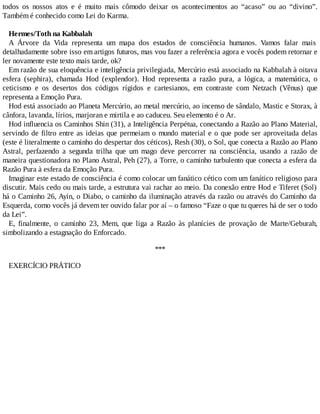 todos os nossos atos e é muito mais cômodo deixar os acontecimentos ao “acaso” ou ao “divino”.
Também é conhecido como Lei do Karma.
Hermes/Toth na Kabbalah
A Árvore da Vida representa um mapa dos estados de consciência humanos. Vamos falar mais
detalhadamente sobre isso em artigos futuros, mas vou fazer a referência agora e vocês podem retornar e
ler novamente este texto mais tarde, ok?
Em razão de sua eloquência e inteligência privilegiada, Mercúrio está associado na Kabbalah à oitava
esfera (sephira), chamada Hod (explendor). Hod representa a razão pura, a lógica, a matemática, o
ceticismo e os desertos dos códigos rígidos e cartesianos, em contraste com Netzach (Vênus) que
representa a Emoção Pura.
Hod está associado ao Planeta Mercúrio, ao metal mercúrio, ao incenso de sândalo, Mastic e Storax, à
cânfora, lavanda, lírios, marjoran e mirtila e ao caduceu. Seu elemento é o Ar.
Hod influencia os Caminhos Shin (31), a Inteligência Perpétua, conectando a Razão ao Plano Material,
servindo de filtro entre as ideias que permeiam o mundo material e o que pode ser aproveitada delas
(este é literalmente o caminho do despertar dos céticos), Resh (30), o Sol, que conecta a Razão ao Plano
Astral, perfazendo a segunda trilha que um mago deve percorrer na consciência, usando a razão de
maneira questionadora no Plano Astral, Peh (27), a Torre, o caminho turbulento que conecta a esfera da
Razão Pura à esfera da Emoção Pura.
Imaginar este estado de consciência é como colocar um fanático cético com um fanático religioso para
discutir. Mais cedo ou mais tarde, a estrutura vai rachar ao meio. Da conexão entre Hod e Tiferet (Sol)
há o Caminho 26, Ayin, o Diabo, o caminho da iluminação através da razão ou através do Caminho da
Esquerda, como vocês já devem ter ouvido falar por aí – o famoso “Faze o que tu queres há de ser o todo
da Lei”.
E, finalmente, o caminho 23, Mem, que liga a Razão às planícies de provação de Marte/Geburah,
simbolizando a estagnação do Enforcado.
***
EXERCÍCIO PRÁTICO
 