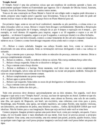 Templo Astral
O Templo Astral é uma das primeiras coisas que um estudioso de ocultismo aprende a fazer, em
praticamente qualquer Ordem ou Fraternidade que ingresse. Ele é chamado de Oficina Astral, Sanctum,
Templo, Local de Descanso, Santuário e muitos outros nomes.
Trata-se de uma construção no Plano Mental e Astral de um refúgio onde o magista pode descansar a
mente, preparar uma viagem astral e guardar suas ferramentas. Trata-se de um local onde ele pode até
mesmo realizar rituais se não dispor de espaço físico no Plano Material para tal.
Em primeiro lugar, sente-se em um local confortável, mantenha os pés paralelos, a coluna ereta e as
mãos relaxadas sobre as coxas. Relaxe e respire bem devagar e profundamente. Mantenha a Respiração
4-4-4 (significa inspirações de 4 tempos, retenção do ar por 4 tempos e expiração em 4 tempos… por
exemplo, se você demora 10 segundos para inspirar, segure o ar 10 segundos e expire o ar em 10
segundos… se demora 6 segundos, segure o ar por 6 segundos, e assim por diante) e os olhos fechados.
Quando sentir que está bem relaxado, comece a contar lentamente de dez até zero enquanto visualiza os
números no ar. Comece a contar bem devagar enquanto relaxa ainda mais o corpo e a mente.
1 0 … Relaxe o couro cabeludo. Imagine sua cabeça ficando mais leve, como se estivesse se
dissolvendo em uma névoa azulada. Sinta as terminações nervosas desligando e toda a sua cabeça se
soltando.
9… Faça o mesmo para o pescoço. Relaxe todos os músculos do pescoço, externos e internos. Deixe o
pescoço completamente relaxado.
8… Relaxe os ombros… Solte os ombros e deixe-os caírem. Não exerça nenhuma força sobre eles.
7… Relaxe o braço esquerdo. Sinta ele se dissolver e deligar-se.
6… Faça o mesmo com o braço direito.
5 … Relaxe o abdômen e a barriga. Neste momento, você deve estar com o torso completamente
relaxado de desligado, talvez sinta um leve formigamento ou escute um pequeno zumbido. Sensação de
calor no corpo também é razoavelmente comum.
4… Relaxe completamente sua perna esquerda.
3… Relaxe agora a perna direita.
2… Relaxe o pé esquerdo. Sinta todos os ossos do pé desligarem e se fundirem ao cósmico.
1… Faça o mesmo com o pé direito.
Zero… Relaxe os dedos dos dois pés…
Todo este processo deve demorar aproximadamente um ou dois minutos. Em seguida, você deve
imaginar o que seria o seu “Templo Astral”, ou seja, sua base de operações no Astral. Lembre-se que ela
pode ser QUALQUER COISA: seu quarto de dormir, uma cabana na floresta, uma sala de um castelo,
uma ilha, um quarto de Hogwarts, um hotel, um escritório, uma cobertura com vista para a praia,
Stonehenge, uma Pirâmide, uma igreja, um templo maçônico, um campo florido, uma mansão vitoriana,
um laboratório, um submarino de pedra, uma fortaleza voadora… Enfim, QUALQUER COISA que você
idealizar. Não há limites para a sua imaginação. Basta que seja um local onde você se sinta bem.
Comece pequeno. Imagine primeiro apenas uma parte deste local, como por exemplo, um quarto. Com o
tempo, ele irá ficando maior e mais detalhado em sua mente. Este local só precisa possuir a princípio
quatro objetos: Uma cama, uma escrivaninha, uma tela mental (um painel, prancha, quadro branco, lousa
ou qualquer outro lugar que você possa projetar imagens) e um local onde você possa beber um pouco de
água.
 