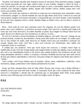 Visualize você mesmo entrando neste Santuário através de um portal. Pelos próximos minutos, imagine
você mesmo passeando por este lugar, explore todos os seus sentidos. Imagine o cheiro do local, a
textura das paredes, os sons que você escutaria neste lugar, as cores, o movimento. Quanto mais vívido e
colorido você conseguir imaginar, melhor. Quanto mais detalhes colocar, melhor; quanto mais você
excitar seus sentidos, melhor.
Quando você sentir que explorou o suficiente ou sentir que sua concentração está começando a entrar
em devaneios, imagine a si mesmo tomando um copo de água dentro deste local e deite-se na cama que
você projetou. Imagine você mesmo relaxando e se preparando para sair deste Templo. Conte lentamente
de zero até cinco enquanto acelera a mente. Quando chegar ao número cinco, abra os olhos e retorne ao
Plano Material.
Bom… Você acaba de criar uma construção astral. Por enquanto, ela será tão efêmera quanto você
pensar nela, com a tendência a se dissolver em pouco tempo. Este exercício é repetido pelo número de
vezes que você achar necessário. Se souber desenhar ou pintar, faça imagens ou esboços deste local em
papel, descreva os objetos que você encontrou lá, os cheiros, as cores…
Se você já é iniciado e possui ferramentas de trabalho mágicas, você pode “leva-las” consigo em sua
próxima jornada, criando (ou descobrindo) a forma astral dela dentro do seu Templo. Se souber quais
são os seus animais de poder, pode deixa-los no Templo Astral para que patrulhem e protejam sua
criação. Quanto mais vezes você fizer e mais você exercitar sua Visualização, mais rápido esta
Construção Astral se cristalizará.
É comum que, nas primeiras vezes que vocês façam este exercício, o Templo Astral fique se
modificando ou que você não consiga manter uma imagem nítida ou ainda que algumas coisas aconteçam
nele sem o seu consentimento (como se ele tivesse uma vontade própria). Isto acontecerá até que você
esteja plenamente satisfeito e comece a cristalizar a estrutura, formando um local que mais tarde servirá
de base para futuros experimentos e exercícios. Em pouco tempo ele adquirirá uma forma mais estável e
“sólida”.
Com o tempo, você levará objetos para lá (espadas, cálices, taças, candelabros, caldeirões, velas,
incensários, adagas, pentáculos) e estes objetos permanecerão no astral.
Existe um filme chamado Amor além da Vida (What Dreams may Come) com o Robin Willians e
Anabella Sciorra que trata bem deste assunto. A construção Astral que vocês acabaram de fazer neste
exercício é exatamente o mesmo tipo de construção que os personagens deste filme criam quando
morrem, com a diferença que você estará criando seu refúgio a partir de agora.
PAX
ALL YOU NEED IS LOVE!
03.05.201o
Olá crianças,
No artigo anterior falamos sobre a Razão: um dos 3 pilares da Magia e também dos 3 estados de
 