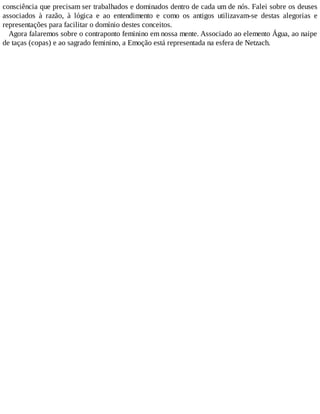 consciência que precisam ser trabalhados e dominados dentro de cada um de nós. Falei sobre os deuses
associados à razão, à lógica e ao entendimento e como os antigos utilizavam-se destas alegorias e
representações para facilitar o domínio destes conceitos.
Agora falaremos sobre o contraponto feminino em nossa mente. Associado ao elemento Água, ao naipe
de taças (copas) e ao sagrado feminino, a Emoção está representada na esfera de Netzach.
 