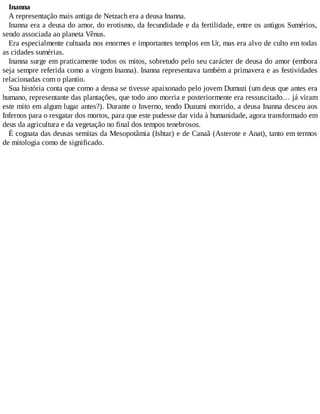 Inanna
A representação mais antiga de Netzach era a deusa Inanna.
Inanna era a deusa do amor, do erotismo, da fecundidade e da fertilidade, entre os antigos Sumérios,
sendo associada ao planeta Vênus.
Era especialmente cultuada nos enormes e importantes templos em Ur, mas era alvo de culto em todas
as cidades sumérias.
Inanna surge em praticamente todos os mitos, sobretudo pelo seu carácter de deusa do amor (embora
seja sempre referida como a virgem Inanna). Inanna representava também a primavera e as festividades
relacionadas com o plantio.
Sua história conta que como a deusa se tivesse apaixonado pelo jovem Dumuzi (um deus que antes era
humano, representante das plantações, que todo ano morria e posteriormente era ressuscitado… já viram
este mito em algum lugar antes?). Durante o Inverno, tendo Duzumi morrido, a deusa Inanna desceu aos
Infernos para o resgatar dos mortos, para que este pudesse dar vida à humanidade, agora transformado em
deus da agricultura e da vegetação no final dos tempos tenebrosos.
É cognata das deusas semitas da Mesopotâmia (Ishtar) e de Canaã (Asterote e Anat), tanto em termos
de mitologia como de significado.
 