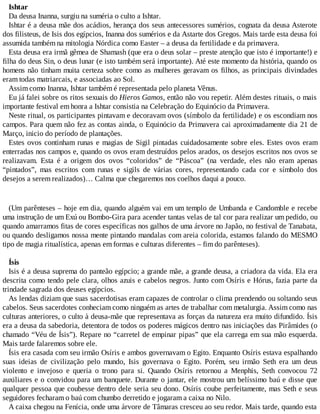 Ishtar
Da deusa Inanna, surgiu na suméria o culto a Ishtar.
Ishtar é a deusa mãe dos acádios, herança dos seus antecessores sumérios, cognata da deusa Asterote
dos filisteus, de Isis dos egípcios, Inanna dos sumérios e da Astarte dos Gregos. Mais tarde esta deusa foi
assumida também na mitologia Nórdica como Easter – a deusa da fertilidade e da primavera.
Esta deusa era irmã gêmea de Shamash (que era o deus solar – preste atenção que isto é importante!) e
filha do deus Sin, o deus lunar (e isto também será importante). Até este momento da história, quando os
homens não tinham muita certeza sobre como as mulheres geravam os filhos, as principais divindades
eram todas matriarcais, e associadas ao Sol.
Assim como Inanna, Ishtar também é representada pelo planeta Vênus.
Eu já falei sobre os ritos sexuais do Hieros Gamos, então não vou repetir. Além destes rituais, o mais
importante festival em honra a Ishtar consistia na Celebração do Equinócio da Primavera.
Neste ritual, os participantes pintavam e decoravam ovos (símbolo da fertilidade) e os escondiam nos
campos. Para quem não fez as contas ainda, o Equinócio da Primavera cai aproximadamente dia 21 de
Março, inicio do período de plantações.
Estes ovos continham runas e magias de Sigil pintadas cuidadosamente sobre eles. Estes ovos eram
enterradas nos campos e, quando os ovos eram destruídos pelos arados, os desejos escritos nos ovos se
realizavam. Esta é a origem dos ovos “coloridos” de “Páscoa” (na verdade, eles não eram apenas
“pintados”, mas escritos com runas e sigils de várias cores, representando cada cor e símbolo dos
desejos a serem realizados)… Calma que chegaremos nos coelhos daqui a pouco.
(Um parênteses – hoje em dia, quando alguém vai em um templo de Umbanda e Candomble e recebe
uma instrução de um Exú ou Bombo-Gira para acender tantas velas de tal cor para realizar um pedido, ou
quando amarramos fitas de cores específicas nos galhos de uma árvore no Japão, no festival de Tanabata,
ou quando desligamos nossa mente pintando mandalas com areia colorida, estamos falando do MESMO
tipo de magia ritualística, apenas em formas e culturas diferentes – fim do parênteses).
Ísis
Isis é a deusa suprema do panteão egípcio; a grande mãe, a grande deusa, a criadora da vida. Ela era
descrita como tendo pele clara, olhos azuis e cabelos negros. Junto com Osíris e Hórus, fazia parte da
trindade sagrada dos deuses egípcios.
As lendas diziam que suas sacerdotisas eram capazes de controlar o clima prendendo ou soltando seus
cabelos. Seus sacerdotes conheciam como ninguém as artes de trabalhar com metalurgia. Assim como nas
culturas anteriores, o culto à deusa-mãe que representava as forças da natureza era muito difundido. Ísis
era a deusa da sabedoria, detentora de todos os poderes mágicos dentro nas iniciações das Pirâmides (o
chamado “Véu de Ísis”). Repare no “carretel de empinar pipas” que ela carrega em sua mão esquerda.
Mais tarde falaremos sobre ele.
Ísis era casada com seu irmão Osíris e ambos governavam o Egito. Enquanto Osíris estava espalhando
suas ideias de civilização pelo mundo, Isis governava o Egito. Porém, seu irmão Seth era um deus
violento e invejoso e queria o trono para si. Quando Osíris retornou a Menphis, Seth convocou 72
auxiliares e o convidou para um banquete. Durante o jantar, ele mostrou um belíssimo baú e disse que
qualquer pessoa que coubesse dentro dele seria seu dono. Osíris coube perfeitamente, mas Seth e seus
seguidores fecharam o baú com chumbo derretido e jogaram a caixa no Nilo.
A caixa chegou na Fenícia, onde uma árvore de Tâmaras cresceu ao seu redor. Mais tarde, quando esta
 