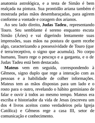 anatomia astrológica, e a testa de Simão é bem
realçada na pintura. Sua prontidão ariana também é
mostrada pelas mãos desembaraçadas, para agirem
conforme a vontade e coragem dos arianos.
Ao seu lado direito, Judas Tadeu, representando
Touro. Seu semblante é sereno enquanto escuta
Simão (Áries) e vai digerindo lentamente suas
impressões, suas mãos na postura de quem recebe
algo, caracterizando a possessividade de Touro (que
é terra/receptivo, o signo que acumula). No corpo
humano, Touro rege o pescoço e a garganta, e o de
Judas Tadeu está bem destacado.
Mateus vem em seguida, correspondendo à
Gêmeos, signo duplo que rege a interação com as
pessoas e a habilidade de colher informações.
Mateus tem as mãos dispostas para um lado e o
rosto para o outro, revelando o hábito geminiano de
falar e ouvir à todos ao mesmo tempo. Mateus era
escriba e historiador da vida de Jesus (escreveu um
dos 4 livros aceitos como verdadeiros pela Igreja
Católica) e Gêmeos rege a casa III, setor de
comunicação e conhecimento.
 
