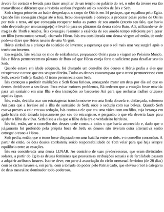 árvore foi cortada e levada para fazer um pilar de um templo no palácio do rei, o odor da árvore era tão
maravilhoso e diferente que a história acabou chegando até os ouvidos de Ísis e Seth.
Seth chegou primeiro ao baú e despedaçou o corpo de Osíris em 14 pedaços, que espalhou pelo Egito.
Quando Ísis conseguiu chegar até o baú, ficou desesperada e começou a procurar pelas partes de Osíris
por toda a terra, até que conseguiu recuperar todas as partes de seu amado (exceto seu falo, que havia
sido devorado por um caranguejo) e levá-lo para os pântanos da deusa cobra Buto. Ali, utilizando-se de
magias de Thoth e Anubis, Ísis conseguiu reanimar a essência de seu amado tempo suficiente para gerar
um filho (sem contato sexual), chamado Hórus. Ísis era considerada uma deusa-virgem até então, de onde
pode-se dizer que Hórus nasceu de uma Virgem.
Hórus simboliza a criança do solstício de Inverno; a esperança que o sol mais uma vez surgirá após o
tenebroso inverno.
Em seguida, Ísis realiza os ritos de embalsamar, preparando Osíris para a viagem ao Próximo Mundo.
Ísis e Hórus permanecem no pântano de Buto até que Hórus esteja forte o suficiente para desafiar seu tio
Seth.
Quando estava em idade adequada, foi chamado um conselho dos deuses e Hórus pediu a eles que
recuperasse o trono que era seu por direito. Todos os deuses votaram para que o trono permanecesse com
Seth, exceto Toth (a Razão). O trono permanecia com Seth.
Ísis começou a proferir maldições e Seth ficou furioso, ameaçando matar um deus por dia até que os
deuses decidissem a seu favor. Para evitar maiores problemas, Rá ordenou que a votação fosse movida
para um santuário em uma Ilha e deu instruções ao barqueiro Ani para que nenhuma mulher cruzasse
aquelas águas.
Ísis, então, decidiu usar um estratagema: transformou-se em uma linda donzela e, disfarçada, subornou
Ani para que a levasse até a ilha de santuário de Seth, onde o seduziu com sua beleza. Quando Seth
estava prestes a cair em sua sedução, Ísis contou a ele que era uma viúva com um filho, cuja herança em
gado havia sido tomada injustamente por seu tio estrangeiro, e perguntou o que ela deveria fazer para
ajudar o filho da viúva. Seth disse a ela que o filho dela era o verdadeiro herdeiro.
Ísis foi, então, até o conselho dos deuses onde contou a todos o que havia acontecido e, dado que o
julgamento foi proferido pela própria boca de Seth, os deuses não tiveram outra alternativa senão
entregar o trono a Hórus.
Seth pediu, então, que o trono fosse disputado em uma batalha entre os dois, e o conselho concordou. A
partir de então, os dois deuses combatem, sendo responsabilidade de Toth velar para que haja sempre
equilíbrio entre as estações.
Ísis era considerada uma deusa LUNAR. Ao contrário de suas predecessoras, que eram divindades
solares, a partir do Egito as deusas femininas que possuem as atribuições sexuais e de fertilidade passam
a adquirir atributos lunares. Isto se deve, em parte à associação do ciclo menstrual feminino (de 28 dias)
com os ciclos lunares e, em parte, com a tomada do poder pelo Patriarcado, que elevou o Sol à categoria
de deus masculino dominador todo-poderoso.
 