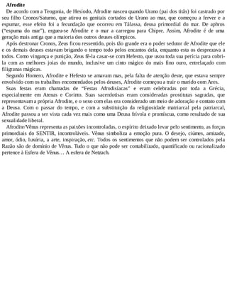 Afrodite
De acordo com a Teogonia, de Hesíodo, Afrodite nasceu quando Urano (pai dos titãs) foi castrado por
seu filho Cronos/Saturno, que atirou os genitais cortados de Urano ao mar, que começou a ferver e a
espumar, esse efeito foi a fecundação que ocorreu em Tálassa, deusa primordial do mar. De aphros
(“espuma do mar”), ergueu-se Afrodite e o mar a carregou para Chipre. Assim, Afrodite é de uma
geração mais antiga que a maioria dos outros deuses olímpicos.
Após destronar Cronos, Zeus ficou ressentido, pois tão grande era o poder sedutor de Afrodite que ele
e os demais deuses estavam brigando o tempo todo pelos encantos dela, enquanto esta os desprezava a
todos. Como vingança e punição, Zeus fê-la casar-se com Hefesto, que usou toda sua perícia para cobri-
la com as melhores joias do mundo, inclusive um cinto mágico do mais fino ouro, entrelaçado com
filigranas mágicas.
Segundo Homero, Afrodite e Hefesto se amavam mas, pela falta de atenção deste, que estava sempre
envolvido com os trabalhos encomendados pelos deuses, Afrodite começou a trair o marido com Ares.
Suas festas eram chamadas de “Festas Afrodisíacas” e eram celebradas por toda a Grécia,
especialmente em Atenas e Corinto. Suas sacerdotisas eram consideradas prostitutas sagradas, que
representavam a própria Afrodite, e o sexo com elas era considerado um meio de adoração e contato com
a Deusa. Com o passar do tempo, e com a substituição da religiosidade matriarcal pela patriarcal,
Afrodite passou a ser vista cada vez mais como uma Deusa frívola e promíscua, como resultado de sua
sexualidade liberal.
Afrodite/Vênus representa as paixões incontroladas, o espírito deixado levar pelo sentimento, as forças
primordiais do SENTIR, incontroláveis. Vênus simboliza a emoção pura. O desejo, ciúmes, amizade,
amor, ódio, luxúria, a arte, inspiração, etc. Todos os sentimentos que não podem ser controlados pela
Razão são de domínio de Vênus. Tudo o que não pode ser contabilizado, quantificado ou racionalizado
pertence à Esfera de Vênus… A esfera de Netzach.
 