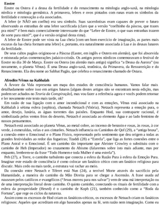 Eostre
Eostre ou Ostera é a deusa da fertilidade e do renascimento na mitologia anglo-saxã, na mitologia
nórdica e mitologia germânica. A primavera, lebres e ovos pintados com runas eram os símbolos da
fertilidade e renovação a ela associados.
A lebre (e NÃO um coelho) era seu símbolo. Suas sacerdotisas eram capazes de prever o futuro
observando as entranhas de uma lebre sacrificada (claro que a versão “coelhinho da páscoa, que trazes
pra mim?” é bem mais comercialmente interessante do que “Lebre de Eostre, o que suas entranhas trazem
de sorte para mim?”, que é a versão original desta rima).
A lebre de Eostre pode ser vista na Lua cheia [com um bom exercício de imaginação, as partes mais
escuras da lua cheia formam uma lebre] e, portanto, era naturalmente associada à Lua e às deusas lunares
da fertilidade.
De seus cultos pagãos originou-se a Páscoa (Easter, em inglês e Ostern em alemão), que foi absorvida
e misturada pelas comemorações judaico-cristãs. Os antigos povos nórdicos comemoravam o festival de
Eostre no dia 30 de Março. Eostre ou Ostera (no alemão mais antigo) significa “a Deusa da Aurora” (ou
novamente, o planeta Vênus). É uma Deusa anglo-saxã, teutônica, da Primavera, da Ressurreição e do
Renascimento. Ela deu nome ao Sabbat Pagão, que celebra o renascimento chamado de Ostara.
Afrodite/Vênus na Kabbalah
A Árvore da Vida representa um mapa dos estados de consciência humanos. Vamos falar mais
detalhadamente sobre isso em artigos futuros [alguns destes artigos não se encontram nesta edição, mas
podem ser achados no Teoria da Conspiração], mas vou fazer a referência agora e vocês podem retornar
e ler novamente este texto mais tarde, ok?
Em razão de sua ligação com o amor incondicional e com as emoções, Vênus está associado na
Kabbalah à sétima esfera (sephira), chamada Netzach (Vitória). Netzach representa a emoção pura, o
amor, desejo, luxúria, as águas torrentes das paixões. Enquanto Hod, sua contraparte racional, é
simbolizada pelos ventos frios do deserto, Netzach é associada ao elemento Água e ao lado feminino de
nossos pensamentos.
Netzach está associado ao planeta Vênus, ao metal cobre, ao incenso de benzoin e rosas, às rosas, à cor
verde, à esmeraldas, velas e aos cinturões. Netzach influencia os Caminhos de Qof (29), a “antiga bruxa”,
a conexão entre o Emocional e o Plano Físico, representado pelo sentimento que deu origem a todas as
grandes festividades ao redor das fogueiras; Tzaddi (28) a “Estrela”, que liga as fortes conexões entre o
Plano Astral e o Emocional. É um caminho tão importante que Aleister Crowley o substituiu com o
caminho de Heh (Imperador) no cruzamento do Abismo (falaremos sobre isto mais adiante, mas por
enquanto, lembrem-se da frase “Todo Homem e toda Mulher é uma estrela”).
Peh (27), a Torre, o caminho turbulento que conecta a esfera da Razão Pura à esfera da Emoção Pura.
Imaginar este estado de consciência é como colocar um fanático cético com um fanático religioso para
discutir. Mais cedo ou mais tarde, a estrutura vai rachar ao meio.
Da conexão entre Netzach e Tiferet está Nun (24), a terrível Morte através do sacrifício pela
Humanidade, a maneira do caminho da Mão Direita para se chegar a Ascensão. A frase usada ad
nauseam pelos católicos e evangélicos (“Jesus morreu para nos salvar”) vem de uma má interpretação ou
de uma interpretação literal deste caminho. O quinto caminho, conectando os rituais de fertilidade com a
esfera da prosperidade (Hesed) é o caminho de Koph (21), também conhecido como a “Roda da
Fortuna”, que rege os ciclos da natureza.
Assim como os excessos de Hod criam os fanáticos-céticos, os excessos de Netzach criam os fanáticos
religiosos: Aqueles que acreditam em algo baseados apenas na fé, sem razão nem imaginação. Como eu
 