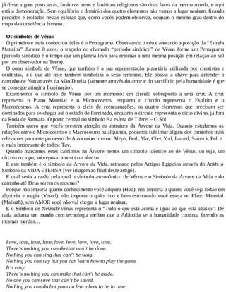 já disse alguns posts atrás, fanáticos ateus e fanáticos religiosos são duas faces da mesma moeda, e aqui
está a demonstração. Sem equilíbrio e domínio dos quatro elementos não vamos a lugar nenhum, ficando
perdidos e isolados nestas esferas que, como vocês podem observar, ocupam o mesmo grau dentro do
mapa da consciência humana.
Os símbolos de Vênus
O primeiro e mais conhecido deles é o Pentagrama. Observando o céu e anotando a posição da “Estrela
Matutina” durante 8 anos, o traçado do chamado “período sinódico” de Vênus forma um Pentagrama
(período sinódico é o tempo que um planeta leva para retornar a uma mesma posição em relação ao sol
por um observador na Terra).
O outro símbolo de Vênus, que também é a sua representação planetária utilizada por cientistas e
ocultistas, é o que até hoje também simboliza o sexo feminino. Ele possui a chave para entender o
caminho de Nun através da Mão Direita (somente através do amor e do sacrifício pela humanidade é que
se consegue atingir a Iluminação).
Examinemos o símbolo de Vênus por um momento: um círculo sobreposto a uma cruz. A cruz
representa o Plano Material e o Microcosmos, enquanto o círculo representa o Espírito e o
Macrocosmos. A cruz representa o ciclo de reencarnações, os quatro elementos que precisam ser
dominados para se chegar até o estado de Iluminado, enquanto o círculo representa o ciclo divino, já fora
da Roda de Samsara. O ponto central do símbolo é a esfera de Tiferet – O Sol.
Também quero que vocês prestem atenção na estrutura da Árvore da Vida. Quando estudamos as
relações entre o Microcosmo e o Macrocosmo na alquimia, podemos sublinhar alguns dos caminhos mais
relevantes para este processo de Autoconhecimento: Aleph, Beth, Vav, Chet, Yod, Lamed, Sameck, Peh e
o mais importante de todos: Tav.
Quando marcamos estes caminhos na Árvore, temos um símbolo idêntico ao de Vênus, ou seja, um
círculo no topo, sobreposto a uma cruz abaixo.
E este também é o símbolo da Árvore da Vida, retratado pelos Antigos Egípcios através do Ankh, o
Símbolo da VIDA ETERNA [ver imagem ao final deste artigo].
E qual seria a razão pela qual o símbolo astronômico de Vênus e o Símbolo da Árvore da Vida e do
caminho até Deus serem os mesmos?
Porque não importa quanto conhecimento você adquira (Hod), não importa o quanto você seja fodão em
alquimia e magia (Yesod), não importa o quão rico e bem estruturado você esteja no Plano Material
(Malkuth), sem AMOR você não vai chegar a lugar nenhum.
E o Símbolo de Netzach/Vênus representa o “Tudo o que está acima é igual ao que está abaixo”. De
nada adianta um mundo com tecnologia melhor que a Atlântida se a humanidade continua fazendo as
mesmas merdas…
Love, love, love, love, love, love, love, love, love.
There’s nothing you can do that can’t be done.
Nothing you can sing that can’t be sung.
Nothing you can say but you can learn how to play the game
It’s easy.
There’s nothing you can make that can’t be made.
No one you can save that can’t be saved.
Nothing you can do but you can learn how to be in time
 