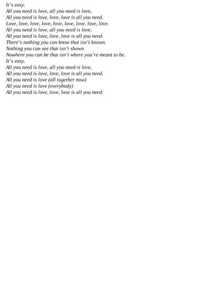 It’s easy.
All you need is love, all you need is love,
All you need is love, love, love is all you need.
Love, love, love, love, love, love, love, love, love.
All you need is love, all you need is love,
All you need is love, love, love is all you need.
There’s nothing you can know that isn’t known.
Nothing you can see that isn’t shown.
Nowhere you can be that isn’t where you’re meant to be.
It’s easy.
All you need is love, all you need is love,
All you need is love, love, love is all you need.
All you need is love (all together now)
All you need is love (everybody)
All you need is love, love, love is all you need.
 