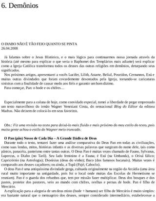 6. Demônios
O DIABO NÃO É TÃO FEIO QUANTO SE PINTA
26.04.2008
Já falamos sobre o Jesus Histórico, e o mais lógico para continuarmos nossa jornada através da
história (até mesmo para explicar o que seria o Baphomet dos Templários mais adiante) será explicar
como a Igreja Católica transformou todos os deuses das outras religiões em demônios, deturpando seus
significados.
Nos próximos artigos, apresentarei a vocês Lucifer, Lilith, Astarte, Belial, Poseidon, Cernunnos, Exú e
muitas outras divindades que foram covardemente desonrados pela Igreja, tornando-se caricaturas
sinistras com a finalidade de causar medo aos fiéis e garantir um bom dízimo.
Para começar, Pan: o bode e os chifres…
Especialmente para a coluna de hoje, como convidado especial, tomei a liberdade de pegar emprestado
um texto maravilhoso do irmão Wagner Veneziani Costa, do sensacional Blog do Editor da editora
Madras. Não deixem de colocá-lo em seus favoritos.
Obs.: Fiz uma revisão no texto para deixá-lo mais fluido e mais próximo do meu estilo do texto, pois
muita gente achou o estilo do Wagner meio truncado.
O Pan (pão) Nosso de Cada Dia – A Grande Dádiva de Deus
Durante todo o texto, tentarei fazer uma análise comparativa do Deus Pan em todas as civilizações,
como suas lendas, mitos, histórias infantis e as diversas palavras que surgiram do nome dele, tais como
pânico, panacéia, panteísmo entre tantas outras. O Deus Pan é muitas vezes chamado de Fauno, Sylvanus,
Lupercus, o Diabo (no Tarô). Seu lado feminino é a Fauna; é Exú (na Umbanda), o Orixá fálico;
Capricórnio (na Astrologia); Dionísius (deus do vinho); Baco (dos famosos bacanais). Muitas vezes é
comparado aos deuses caçadores; ou ainda, a Tupã (Pajé, Caboclo).
O deus Pan é uma antiquíssima divindade grega, cultuada originalmente na região da Arcádia (uma área
rural muito importante na antiguidade, pois foi o local onde muitas das Escolas de Hermetismo se
reuniam). Pan é o guarda dos rebanhos que, tem por missão fazer multiplicar. Deus dos bosques e dos
pastos, protetor dos pastores, veio ao mundo com chifres, orelhas e pernas de bode. Pan é filho de
Mercúrio.
A explicação para a alegoria de um deus misto (bode + humano) ser filho de Mercúrio é muito simples:
era bastante natural que o mensageiro dos deuses, sempre considerado intermediário, estabelecesse a
 