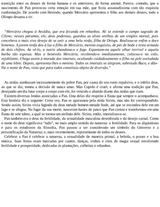 transição entre os deuses de forma humana e os anteriores, de forma animal. Parece, contudo, que o
nascimento de Pan provocou certa emoção em sua mãe, que ficou assustadíssima com tão esquisita
conformação. De acordo com Hesíodo, quando Mercúrio apresentou o filho aos demais deuses, todo o
Olimpo desatou a rir.
“Mercúrio chegou à Arcádia, que era fecunda em rebanhos. Ali se estende o campo sagrado de
Cilene; nesses páramos, ele, deus poderoso, guardou as alvas orelhas de um simples mortal, pois
concebera o mais vivo desejo de se unir a uma bela ninfa, filha de Dríops. Realizou-se enfim o doce
himeneu. A jovem ninfa deu à luz o filho de Mercúrio, menino esquisito, de pés de bode e testa armada
de dois chifres. Ao vê-lo, a nutriz abandona-o e foge. Espantam-na aquele olhar terrível e aquela
barba tão espessa. Mas o benévolo Mercúrio, recebendo-o imediatamente, colocou-o no colo,
rejubilante. Chega assim à morada dos imortais, ocultando cuidadosamente o filho na pele aveludada
de uma lebre. Depois, apresenta-lhes o menino. Todos os imortais se alegram, sobretudo Baco, e dão-
lhe o nome de Pan, visto que para todos constituiu objeto de diversão.”
As ninfas zombavam incessantemente do pobre Pan, por causa do seu rosto repulsivo, e o infeliz deus,
ao que se diz, tomou a decisão de nunca amar. Mas Cupido é cruel, e afirma uma tradição que Pan,
desejando um dia lutar corpo a corpo com ele, foi vencido e abatido diante das ninfas que riam.
Existem diversas lendas associadas a Pan. Uma delas diz respeito à flauta que sempre o acompanhava.
Esta história diz o seguinte: Certa vez, Pan se apaixonou pela ninfa Sirinx, mas não foi correspondido.
Sendo assim, Sirinx vivia fugindo do deus metade homem metade bode, até que se escondeu dele em um
lago e se afogou. No lugar da sua morte, nasceram hastes de junco que Pan cortou e transformou em uma
flauta de sete tubos, a qual se tornou um atributo dele. Sirinx, então, imortalizava-se.
Pan também era o deus da fertilidade, da sexualidade masculina desenfreada e do desejo carnal. Como
o nome do deus significava “tudo”, no mais amplo sentido da natureza: a fertilidade. Para os alquimistas
e para os estudiosos da filosofia, Pan passou a ser considerado um símbolo do Universo e a
personificação da Natureza; e, mais recentemente, representante de todos os deuses.
Celebrar a Pan é celebrar a natureza, a sexualidade de maneira primal, a bebida, o prazer e a boa
música. Suas festas eram marcadas por cantos, danças, vinhos e ritos de magia sexual envolvendo
fertilidade e prosperidade, dedicadas às plantações, colheitas e rebanhos.
 