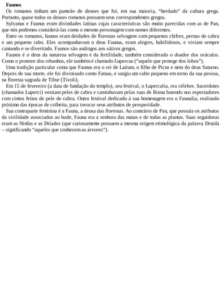 Faunos
Os romanos tinham um panteão de deuses que foi, em sua maioria, “herdado” da cultura grega.
Portanto, quase todos os deuses romanos possuem seus correspondentes gregos.
Sylvanus e Faunus eram divindades latinas cujas características são muito parecidas com as de Pan,
que nós podemos considerá-las como o mesmo personagem com nomes diferentes.
Entre os romanos, faunos eram deidades de florestas selvagens com pequenos chifres, pernas de cabra
e um pequeno rabo. Eles acompanhavam o deus Faunus, eram alegres, habilidosos, e viviam sempre
cantando e se divertindo. Faunos são análogos aos sátiros gregos.
Faunos é o deus da natureza selvagem e da fertilidade, também considerado o doador dos oráculos.
Como o protetor dos rebanhos, ele também é chamado Lupercus (“aquele que protege dos lobos”).
Uma tradição particular conta que Faunus era o rei de Latium, o filho de Picus e neto do deus Saturno.
Depois de sua morte, ele foi divinizado como Fatuus, e surgiu um culto pequeno em torno da sua pessoa,
na floresta sagrada de Tibur (Tivoli).
Em 15 de fevereiro (a data de fundação do templo), seu festival, o Lupercalia, era célebre. Sacerdotes
(chamados Luperci) vestiam peles de cabra e caminhavam pelas ruas de Roma batendo nos espectadores
com cintos feitos de pele de cabra. Outro festival dedicado à sua homenagem era o Faunalia, realizado
próximo das épocas de colheita, para invocar seus atributos de prosperidade.
Sua contraparte feminina é a Fauna, a deusa das florestas. Ao contrário de Pan, que possuía os atributos
da virilidade associados ao bode, Fauna era a senhora das matas e de todas as plantas. Suas seguidoras
eram as Ninfas e as Dríades (que curiosamente possuem a mesma origem etimológica da palavra Druida
– significando “aqueles que conhecem as árvores”).
 