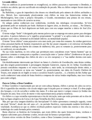 Levando chifres
Para os católicos (e posteriormente os evangélicos), os chifres passaram a representar o Demônio, o
cordeiro ou cabrito, que era sacrificado em redenção do pecado. Mas os chifres sempre foram sinais de
algo Divino.
Na Babilônia, o grau de importância dos deuses era identificado pelo número de chifres atribuídos a
eles. Moisés fora representado plasticamente com chifres na testa (na famosíssima estátua de
Michelangelo), bem como o próprio Alexandre, o Grande, encomendara uma pintura do seu retrato,
mostrando-se com chifres de carneiro na testa.
Os antigos judeus conheciam esse simbolismo, recebido das mitologias circunvizinhas. Se’irim
geralmente pode ser traduzido por bode. Habitam os lugares altos, os desertos, as ruínas… No Gênesis,
lemos que os filhos de Jacó degolaram um bode para com seu sangue manchar a túnica de José (Gn.
37:31).
O termo vulgar “bode” é designado pela mesma palavra que se emprega em outras partes para designar
um sátiro. A palavra hebraica sa’ir significa propriamente “o peludo” e se aplica tanto ao bode como a
qualquer outro sátiro, elemental ou divindade inferior, na mentalidade popular.
O termo “levar chifres” como pejorativo veio mais tarde, por conta dos romanos. As rainhas guerreiras
celtas possuíam haréns de homens responsáveis por lhe dar prazer enquanto o rei estivesse em batalhas
(de maneira análoga aos haréns tão comuns de mulheres). Isto, para os romanos (e, posteriormente para
os católicos), era um absurdo.
Na sua visão machista, os reis celtas que permitiam estes concubinos eram “menos homens” que os
guerreiros romanos e começaram a espalhar a associação entre o “portar chifres” (lembrem-se do que já
falamos sobre a simbologia dos chifres de alce e os reis europeus) e o “sua mulher dormiu com outro
homem”.
Um desdobramento interessante que falarei no futuro é a história de Gwenhwyfar, uma destas rainhas,
que deu origem posteriormente à personagem chamada Guinevere, esposa do rei Arthur. Gwenhwyfar
possuía concubinos enquanto o rei estava em batalhas e, mais tarde, na cristianização destes mitos, o
concubino de Guinevere se torna seu “amante” (e, posteriormente, nas mãos do Francês Chrétien de
Troyes, este amante do rei Inglês se torna o cavaleiro francês Lancelot… é, a história do Rei Arthur que
vocês conhecem é uma salada de frutas histórica composta de várias lendas empilhadas, mas isso é tema
para outro artigo).
Para os Celtas, o Deus Cornífero
O Deus Cornífero é representado por um ser com cabeça humana, chifres e pernas de cabra ou cervo.
Ele é o guardião das entradas e do círculo mágico que é traçado para se começar o ritual. É o deus pagão
dos bosques, o rei do carvalho e senhor das matas. É o deus que morre e sempre renasce (o Senhor das
Estações do ano). Seus ciclos de morte e vida representam nossa própria existência.
Os chifres e a capa vermelha representavam o rito de iniciação, tanto que estão presentes até os dias de
hoje na figura alegórica da Coroa e da Capa Vermelha dos Reis europeus.
Mas por que essa imagem diabólica tão horripilante? O chifre apresentava conotação sagrada, como
um sinal “divino”, desde dez mil anos a.C., no período Neolítico, representando também fertilidade e
vitalidade. Acreditava-se que os chifres recebiam poderes especiais vindos das estrelas e dos céus (a
simbologia da cauda formada pelos cometas).
Basta observar as histórias da Cornucópia, que eram chifres das quais brotavam frutas, verduras e
vegetais suficientes para alimentar a todos, em um sinal de fartura e prosperidade.
Existem várias versões do Deus Cornífero, como o Deus Cernunnos (versão celta e galo-romana). Na
 
