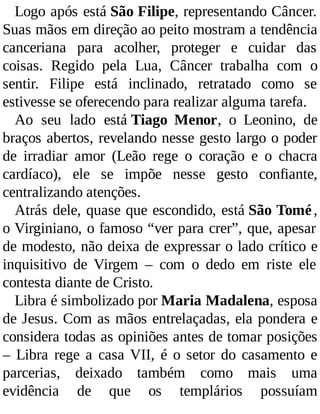 Logo após está São Filipe, representando Câncer.
Suas mãos em direção ao peito mostram a tendência
canceriana para acolher, proteger e cuidar das
coisas. Regido pela Lua, Câncer trabalha com o
sentir. Filipe está inclinado, retratado como se
estivesse se oferecendo para realizar alguma tarefa.
Ao seu lado está Tiago Menor, o Leonino, de
braços abertos, revelando nesse gesto largo o poder
de irradiar amor (Leão rege o coração e o chacra
cardíaco), ele se impõe nesse gesto confiante,
centralizando atenções.
Atrás dele, quase que escondido, está São Tomé,
o Virginiano, o famoso “ver para crer”, que, apesar
de modesto, não deixa de expressar o lado crítico e
inquisitivo de Virgem – com o dedo em riste ele
contesta diante de Cristo.
Libra é simbolizado por Maria Madalena, esposa
de Jesus. Com as mãos entrelaçadas, ela pondera e
considera todas as opiniões antes de tomar posições
– Libra rege a casa VII, é o setor do casamento e
parcerias, deixado também como mais uma
evidência de que os templários possuíam
 