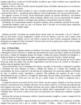 religião pagã Wicca, criada por Gerald Gardner, acredita-se que o Deus Cornífero seja o guardião das
entradas e do círculo dos ritos.
Segundo a Wicca, o Deus Cornífero nasceu da grande Deusa, divindade suprema para os wiccanianos,
representada por várias faces.
Uma das versões do Deus Cornífero é a que o considera protetor dos pastores e dos rebanhos. Uma
versão do Deus Osíris – considerado pelos egípcios o deus da agricultura e da vida para além da morte.
Em algumas cavernas da França, foram encontradas pinturas do período Paleolítico, com homens
fantasiados de veado, representando o Deus Cernunnos. Muitas vezes, ele era representado em imagens,
acompanhado de uma serpente, e em tempos mais modernos, com uma bolsa cheia de moedas.
Geralmente, ele é representado sentado e de pernas cruzadas, talvez assumindo a posição de um xamã.
Considerado também o deus da caça e da floresta, hoje é um deus ou ser divino quase esquecido,
lembrado apenas nas religiões pagãs.
Podemos perceber claramente que nenhum destes deuses nunca foi relacionado a um ser “infernal”.
Mas nos dias atuais, em que imaginamos o Diabo ou um ser infernal, o que nos vem à mente é uma
imagem demoníaca, maléfica, um ser com chifres e pernas de cabra. Existiu conspiração religiosa na
deturpação da imagem do Deus Cernunnos? Teriam criado essa farsa apenas para acabar com as antigas
religiões? A resposta parece óbvia.
Exu – O Orixá Fálico
Exu também tem os seguintes epítetos ou atributos: Exu Lonan, o Senhor dos Caminhos; Exu Osije-Ebo,
o Mensageiro Divino; Exu Bará, o Senhor (do movimento) do Corpo; Exu Odara, Senhor da Felicidade;
Exu Eleru, o Senhor da Obrigação Ritual; Exu Yangi, o Senhor da Laterita Vermelha; Exu Elegbara, o
Senhor do Poder da Transmutação; Exu Agba, aquele que é o ancestral; Exu Inã, o Senhor do Fogo.
Exu é o Orixá que rege o jogo de Búzios, uma modalidade divinatória. Diz um mito que Exu é o único
Orixá que tinha esse poder, mas decidiu compartilhá-lo com Ifá em troca de receber as oferendas e
pedidos antes de qualquer outro Orixá.
Assim como Hermes, Exu é o mensageiro dos deuses, seu poder é o de receber e transportar os pedidos
e oferendas dos seres humanos ao Orum, o Mundo dos Deuses. É o Senhor dos Caminhos, das
encruzilhadas, das trocas comerciais e de todo tipo de comunicação. Ele representa também a fertilidade
da vida, os poderes sexual, reprodutivo e gerativo. Não podemos nos esquecer de que o sexo,
diferentemente do que os católicos e evangélicos dizem (uma coisa de luxúria, de pecado), é na verdade
um ATO SAGRADO. Talvez por isso, por ele ser o poder sexual, os cristãos o comparem com o
Demônio.
A origem do mito de associação de Exu com o Diabo vem dos Jesuítas. Quando os escravos estavam
fazendo o sincretismo de suas religiões africanas com os Santos Católicos, os Jesuítas desconfiaram que
havia alguma coisa errada… Nas religiões africanas, não existe a figura do diabo, apenas de deuses com
características humanas. Então eles encontraram um símbolo fálico representando o Exu e tiveram a
“brilhante ideia” de associar o pênis ereto com o sexo (pecado) com o Diabo para completar o panteão
católico.
Adicione dois séculos de deturpação católica e (posteriormente) evangélica e temos a imagem do Exu
como ela é nos dias de hoje.
Sem falar que normalmente a figura do Senhor Exu é colocada com chifres, rabo, pintado de vermelho,
imagem bem parecida com a que os cristãos “desenham” o Diabo… Então, o Exu verdadeiro das
 