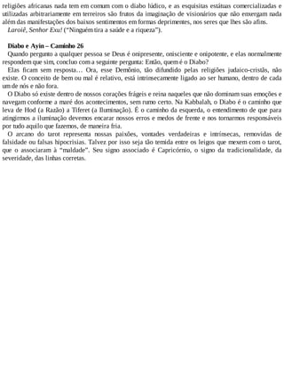 religiões africanas nada tem em comum com o diabo lúdico, e as esquisitas estátuas comercializadas e
utilizadas arbitrariamente em terreiros são frutos da imaginação de visionários que não enxergam nada
além das manifestações dos baixos sentimentos em formas deprimentes, nos seres que lhes são afins.
Laroiê, Senhor Exu! (“Ninguém tira a saúde e a riqueza”).
Diabo e Ayin – Caminho 26
Quando pergunto a qualquer pessoa se Deus é onipresente, onisciente e onipotente, e elas normalmente
respondem que sim, concluo com a seguinte pergunta: Então, quem é o Diabo?
Elas ficam sem resposta… Ora, esse Demônio, tão difundido pelas religiões judaico-cristãs, não
existe. O conceito de bem ou mal é relativo, está intrinsecamente ligado ao ser humano, dentro de cada
um de nós e não fora.
O Diabo só existe dentro de nossos corações frágeis e reina naqueles que não dominam suas emoções e
navegam conforme a maré dos acontecimentos, sem rumo certo. Na Kabbalah, o Diabo é o caminho que
leva de Hod (a Razão) a Tiferet (a Iluminação). É o caminho da esquerda, o entendimento de que para
atingirmos a iluminação devemos encarar nossos erros e medos de frente e nos tornarmos responsáveis
por tudo aquilo que fazemos, de maneira fria.
O arcano do tarot representa nossas paixões, vontades verdadeiras e intrínsecas, removidas de
falsidade ou falsas hipocrisias. Talvez por isso seja tão temida entre os leigos que mexem com o tarot,
que o associaram à “maldade”. Seu signo associado é Capricórnio, o signo da tradicionalidade, da
severidade, das linhas corretas.
 