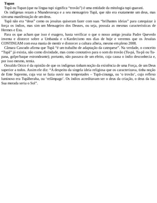 Tupan
Tupã ou Tupan (que na língua tupi significa “trovão”) é uma entidade da mitologia tupi-guarani.
Os indígenas rezam a Nhanderuvuçu e a seu mensageiro Tupã, que não era exatamente um deus, mas
sim uma manifestação de um deus.
Tupã não era “deus” como os jesuítas quiseram fazer com suas “brilhantes ideias” para catequizar à
força os índios, mas sim um Mensageiro dos Deuses, ou seja, possuía as mesmas características de
Hermes e Exu.
Para os que acham que isso é exagero, basta verificar o que o nosso amigo jesuíta Padre Quevedo
inventa e distorce sobre a Umbanda e o Kardecismo nos dias de hoje e veremos que os Jesuítas
CONTINUAM com essa mania de mentir e distorcer a cultura alheia, mesmo em pleno 2008.
Câmara Cascudo afirma que Tupã “é um trabalho de adaptação da catequese”. Na verdade, o conceito
“Tupã” já existia, não como divindade, mas como conotativo para o som do trovão (Tu-pá, Tu-pã ou Tu-
pana, golpe/baque estrondeante); portanto, não passava de um efeito, cuja causa o índio desconhecia e,
por isso mesmo, temia.
Osvaldo Orico é da opinião de que os indígenas tinham noção da existência de uma Força, de um Deus
superior a todos. Assim ele diz: “A despeito da singela ideia religiosa que os caracterizava, tinha noção
de Ente Supremo, cuja voz se fazia ouvir nas tempestades – Tupã-cinunga, ou ‘o trovão’, cujo reflexo
luminoso era Tupãberaba, ou ‘relâmpago’. Os índios acreditavam ser o deus da criação, o deus da luz.
Sua morada seria o Sol”.
 