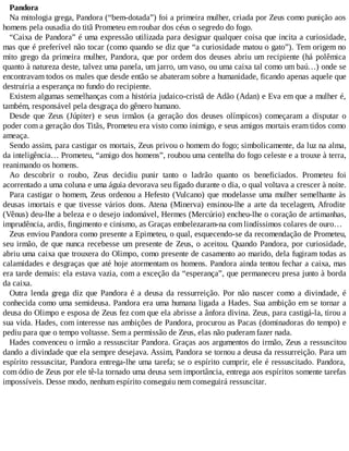 Pandora
Na mitologia grega, Pandora (“bem-dotada”) foi a primeira mulher, criada por Zeus como punição aos
homens pela ousadia do titã Prometeu em roubar dos céus o segredo do fogo.
“Caixa de Pandora” é uma expressão utilizada para designar qualquer coisa que incita a curiosidade,
mas que é preferível não tocar (como quando se diz que “a curiosidade matou o gato”). Tem origem no
mito grego da primeira mulher, Pandora, que por ordem dos deuses abriu um recipiente (há polêmica
quanto à natureza deste, talvez uma panela, um jarro, um vaso, ou uma caixa tal como um baú…) onde se
encontravam todos os males que desde então se abateram sobre a humanidade, ficando apenas aquele que
destruiria a esperança no fundo do recipiente.
Existem algumas semelhanças com a história judaico-cristã de Adão (Adan) e Eva em que a mulher é,
também, responsável pela desgraça do gênero humano.
Desde que Zeus (Júpiter) e seus irmãos (a geração dos deuses olímpicos) começaram a disputar o
poder com a geração dos Titãs, Prometeu era visto como inimigo, e seus amigos mortais eram tidos como
ameaça.
Sendo assim, para castigar os mortais, Zeus privou o homem do fogo; simbolicamente, da luz na alma,
da inteligência… Prometeu, “amigo dos homens”, roubou uma centelha do fogo celeste e a trouxe à terra,
reanimando os homens.
Ao descobrir o roubo, Zeus decidiu punir tanto o ladrão quanto os beneficiados. Prometeu foi
acorrentado a uma coluna e uma águia devorava seu fígado durante o dia, o qual voltava a crescer à noite.
Para castigar o homem, Zeus ordenou a Hefesto (Vulcano) que modelasse uma mulher semelhante às
deusas imortais e que tivesse vários dons. Atena (Minerva) ensinou-lhe a arte da tecelagem, Afrodite
(Vênus) deu-lhe a beleza e o desejo indomável, Hermes (Mercúrio) encheu-lhe o coração de artimanhas,
imprudência, ardis, fingimento e cinismo, as Graças embelezaram-na com lindíssimos colares de ouro…
Zeus enviou Pandora como presente a Epimeteu, o qual, esquecendo-se da recomendação de Prometeu,
seu irmão, de que nunca recebesse um presente de Zeus, o aceitou. Quando Pandora, por curiosidade,
abriu uma caixa que trouxera do Olimpo, como presente de casamento ao marido, dela fugiram todas as
calamidades e desgraças que até hoje atormentam os homens. Pandora ainda tentou fechar a caixa, mas
era tarde demais: ela estava vazia, com a exceção da “esperança”, que permaneceu presa junto à borda
da caixa.
Outra lenda grega diz que Pandora é a deusa da ressurreição. Por não nascer como a divindade, é
conhecida como uma semideusa. Pandora era uma humana ligada a Hades. Sua ambição em se tornar a
deusa do Olimpo e esposa de Zeus fez com que ela abrisse a ânfora divina. Zeus, para castigá-la, tirou a
sua vida. Hades, com interesse nas ambições de Pandora, procurou as Pacas (dominadoras do tempo) e
pediu para que o tempo voltasse. Sem a permissão de Zeus, elas não puderam fazer nada.
Hades convenceu o irmão a ressuscitar Pandora. Graças aos argumentos do irmão, Zeus a ressuscitou
dando a divindade que ela sempre desejava. Assim, Pandora se tornou a deusa da ressurreição. Para um
espírito ressuscitar, Pandora entrega-lhe uma tarefa; se o espírito cumprir, ele é ressuscitado. Pandora,
com ódio de Zeus por ele tê-la tornado uma deusa sem importância, entrega aos espíritos somente tarefas
impossíveis. Desse modo, nenhum espírito conseguiu nem conseguirá ressuscitar.
 