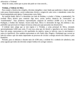 adversário: o Tridente!
Afinal de contas, diabo que se preze não pode ser visto sem ele...
Trishula, o Tridente de Shiva
Para estudar a história das religiões, devemos mergulhar o mais fundo que pudermos e depois analisar
cada passo historicamente, assim conhecemos direito a origem de cada coisa e entendemos como elas
foram manipuladas pela Igreja. Começaremos com a Índia:
Na tradição hindu, Shiva é o destruidor (ao lado de Brahma, o criador e Vishnu, o mantenedor). Na
verdade Shiva destrói para construir algo novo, assim, prefiro chamá-lo de “renovador” ou
“transformador”. Suas primeiras representações surgiram no neolítico (4.000 a.C.) na forma de
Pashupati, o Senhor dos Animais. Assim como Kali, Shiva é o destruidor do Ego, dos defeitos e das
podridões que precisam ser limpas em nossas almas para que possamos nos desenvolver.
O tridente mais antigo que se tem registo é o Trishula, a arma principal de Shiva, retratado
aproximadamente 6.000 anos atrás. É com essa arma que ele destrói a ignorância nos seres humanos.
Suas três pontas representam as três qualidades da matéria: tamas (a inércia), rajas (o movimento) e
sattva (o equilíbrio). Eles também representam os três Nadis (Ida, Pingala e Sushumna) que correm ao
lado da coluna e que são muito importantes no processo de circular a energia através dos chakras e pela
Kundalini.
Portanto, para os Indianos e durante mais de 4.500 anos, o tridente foi o símbolo de sabedoria; uma
arma sagrada que todos nós devemos sempre lembrar de carregar conosco.
 
