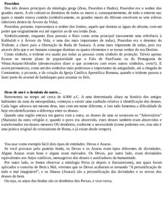 Poseidon
Dos três deuses principais da mitologia grega (Zeus, Poseidon e Hades), Poseidon era o senhor dos
grandes mares. A ele cabiam os domínios de todos os mares e, consequentemente, de todo o entorno nas
quais o mundo estava contido (simbolicamente, os grandes mares do Abismo envolvem as sete esferas
inferiores dentro da Árvore da Vida).
Poseidon, portanto, representava o senhor dos limites, aquele que domina as águas do abismo, com um
poder que originalmente era até superior ao de seu irmão Zeus.
Simbolicamente, enquanto Zeus possuía o Raio como arma principal (novamente uma referência à
Kabbalah e à Árvore da Vida, e uma das mais importantes de todas), Poseidon era o detentor do
Tridente, a chave para a libertação da Roda de Sansara. A arma mais importante de todas, pois era
através dela que o ser humano consegue dominar os quatro elementos e se tornar senhor do seu Destino.
Como símbolo, o tridente era usado por todas as pessoas como símbolo de proteção. Talvez apenas
ficasse no mesmo plano de popularidade que o Falo de Pan/Fauno ou do Pentagrama de
Vênus/Astarte/Afrodite (desnecessário dizer o que aconteceu com esses outros símbolos, certo?). E
assim permaneceu, como um dos símbolos mais poderosos e importantes da antiguidade, até a chegada de
Constantino, o picareta, e da criação da Igreja Católica Apostólica Romana, quando o tridente passou a
fazer parte do arsenal de badulaques para assustar os fiéis.
Deus de um é o demônio do outro…
Retornemos no tempo até cerca de 4.000 a.C. A uma determinada altura na história dos antigos
habitantes da zona da mesopotâmia, começou a existir uma confusão relativa à identificação dos deuses.
Cada lugar adorava um mesmo deus, mas com um nome diferente, e isto tudo fomentou a dificuldade de
hoje em identificarmos a diferença entre os deuses.
Quando uma região entrava em guerra com a outra, os deuses de uma se tornavam os “Adversários”
(Shaitans) da outra religião e, quando o povo era absorvido, estes deuses também eram absorvidos e
transformados em deuses menores OU demônios, conforme a necessidade (como podemos ver, esta não é
uma prática original do cristianismo de Roma, e já existe desde sempre).
Vou usar como exemplo fácil dois tipos de entidades: Devas e Asuras.
Se você procurar pelo panteão hindu, os Devas e os Asuras eram tipos diferentes de divindades.
Alguns Asuras eram bons e alguns eram malvados. Os Devas, por outro lado, eram divindades
equivalentes aos Anjos católicos, mensageiros dos deuses e auxiliadores da humanidade.
Por outro lado, se fomos observar a mitologia Persa (e depois o Zoroastrismo), nos quais foram
aplicados o conceito de Bem x Mal, veremos que os Devas acabaram se tornando “A personificação de
todo o mal imaginável”, e os Ahuras (Asuras) são a personificação das divindades e os servos dos
deuses do bem.
Ou seja, os anjos dos hindus são os demônios dos Persas, e vice-versa.
 