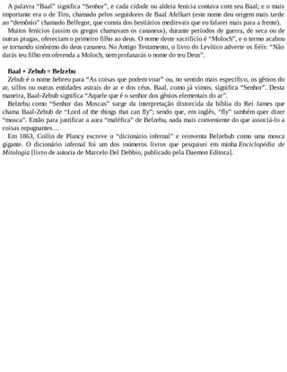 A palavra “Baal” significa “Senhor”, e cada cidade ou aldeia fenícia contava com seu Baal; e o mais
importante era o de Tiro, chamado pelos seguidores de Baal Afelkart (este nome deu origem mais tarde
ao “demônio” chamado Belfegor, que consta dos bestiários medievais que eu falarei mais para a frente).
Muitos fenícios (assim os gregos chamavam os cananeus), durante períodos de guerra, de seca ou de
outras pragas, ofereciam o primeiro filho ao deus. O nome deste sacrifício é “Moloch”, e o termo acabou
se tornando sinônimo do deus cananeu. No Antigo Testamento, o livro do Levítico adverte os fiéis: “Não
darás teu filho em oferenda a Moloch, nem profanarás o nome do teu Deus”.
Baal + Zebub = Belzebu
Zebub é o nome hebreu para “As coisas que podem voar” ou, no sentido mais específico, os gênios do
ar, silfos ou outras entidades astrais do ar e dos céus. Baal, como já vimos, significa “Senhor”. Desta
maneira, Baal-Zebub significa “Aquele que é o senhor dos gênios elementais do ar”.
Belzebu como “Senhor das Moscas” surge da interpretação distorcida da bíblia do Rei James que
chama Baal-Zebub de “Lord of the things that can fly”; sendo que, em inglês, “fly” também quer dizer
“mosca”. Então para justificar a aura “maléfica” de Belzebu, nada mais conveniente do que associá-lo a
coisas repugnantes…
Em 1863, Collin de Plancy escreve o “dicionário infernal” e reinventa Belzebub como uma mosca
gigante. O dicionário infernal foi um dos inúmeros livros que pesquisei em minha Enciclopédia de
Mitologia [livro de autoria de Marcelo Del Debbio, publicado pela Daemon Editora].
 
