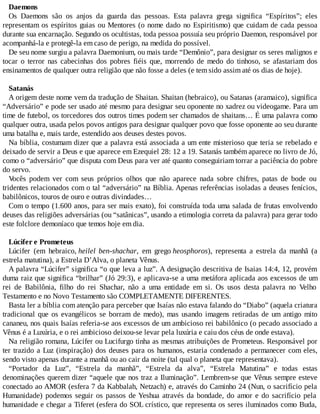 Daemons
Os Daemons são os anjos da guarda das pessoas. Esta palavra grega significa “Espíritos”; eles
representam os espíritos guias ou Mentores (o nome dado no Espiritismo) que cuidam de cada pessoa
durante sua encarnação. Segundo os ocultistas, toda pessoa possuía seu próprio Daemon, responsável por
acompanhá-la e protegê-la em caso de perigo, na medida do possível.
De seu nome surgiu a palavra Daemonium, ou mais tarde “Demônio”, para designar os seres malignos e
tocar o terror nas cabecinhas dos pobres fiéis que, morrendo de medo do tinhoso, se afastariam dos
ensinamentos de qualquer outra religião que não fosse a deles (e tem sido assim até os dias de hoje).
Satanás
A origem deste nome vem da tradução de Shaitan. Shaitan (hebraico), ou Satanas (aramaico), significa
“Adversário” e pode ser usado até mesmo para designar seu oponente no xadrez ou videogame. Para um
time de futebol, os torcedores dos outros times podem ser chamados de shaitans… É uma palavra como
qualquer outra, usada pelos povos antigos para designar qualquer povo que fosse oponente ao seu durante
uma batalha e, mais tarde, estendido aos deuses destes povos.
Na bíblia, costumam dizer que a palavra está associada a um ente misterioso que teria se rebelado e
deixado de servir a Deus e que aparece em Ezequiel 28: 12 a 19. Satanás também aparece no livro de Jó,
como o “adversário” que disputa com Deus para ver até quanto conseguiriam torrar a paciência do pobre
do servo.
Vocês podem ver com seus próprios olhos que não aparece nada sobre chifres, patas de bode ou
tridentes relacionados com o tal “adversário” na Bíblia. Apenas referências isoladas a deuses fenícios,
babilônicos, touros de ouro e outras divindades…
Com o tempo (1.600 anos, para ser mais exato), foi construída toda uma salada de frutas envolvendo
deuses das religiões adversárias (ou “satânicas”, usando a etimologia correta da palavra) para gerar todo
este folclore demoníaco que temos hoje em dia.
Lúcifer e Prometeus
Lúcifer (em hebraico, heilel ben-shachar, em grego heosphoros), representa a estrela da manhã (a
estrela matutina), a Estrela D’Alva, o planeta Vênus.
A palavra “Lúcifer” significa “o que leva a luz”. A designação descritiva de Isaias 14:4, 12, provém
duma raiz que significa “brilhar” (Jó 29:3), e aplicava-se a uma metáfora aplicada aos excessos de um
rei de Babilônia, filho do rei Shachar, não a uma entidade em si. Os usos desta palavra no Velho
Testamento e no Novo Testamento são COMPLETAMENTE DIFERENTES.
Basta ler a bíblia com atenção para perceber que Isaías não estava falando do “Diabo” (aquela criatura
tradicional que os evangélicos se borram de medo), mas usando imagens retiradas de um antigo mito
cananeu, nos quais Isaías referia-se aos excessos de um ambicioso rei babilônico (o pecado associado a
Vênus é a Luxúria, e o rei ambicioso deixou-se levar pela luxúria e caiu dos céus de onde estava).
Na religião romana, Lúcifer ou Lucifurgo tinha as mesmas atribuições de Prometeus. Responsável por
ter trazido a Luz (inspiração) dos deuses para os humanos, estaria condenado a permanecer com eles,
sendo visto apenas durante a manhã ou ao cair da noite (tal qual o planeta que representava).
“Portador da Luz”, “Estrela da manhã”, “Estrela da alva”, “Estrela Matutina” e todas estas
denominações querem dizer “aquele que nos traz a Iluminação”. Lembrem-se que Vênus sempre esteve
conectado ao AMOR (esfera 7 da Kabbalah, Netzach) e, através do Caminho 24 (Nun, o sacrifício pela
Humanidade) podemos seguir os passos de Yeshua através da bondade, do amor e do sacrifício pela
humanidade e chegar a Tiferet (esfera do SOL crístico, que representa os seres iluminados como Buda,
 
