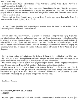 Jesus, Krishna, etc).
É interessante que o Novo Testamento fale sobre a “estrela da alva” (2 Pedro 1:19) e a “estrela da
manhã” (Apocalipse 2:28; 22:16).
Em todas estas passagens, fica bem claro que a estrela da manhã também não é “Satanás” ou qualquer
outra criatura blasfema. Lendo com calma, fica muito fácil perceber de quem Pedro está falando: O
próprio Jesus é a brilhante estrela da manhã que abençoa seus servos fiéis, conforme vocês mesmos
podem ler na bíblia online.
Simples e direto: Jesus é aquele que traz a luz, Jesus é aquele que traz a iluminação, Jesus é o
“portador da luz divina”; ou seja: JESUS É LÚCIFER.
Ok… Ok… Eu sei que agora deve ter muita gente babando diante dos monitores, incrédulos, com os
olhos arregalados e pensando “como assim?!”.
Releiam todo o texto, respirem fundo… Esqueçam por um minuto a imagem falsa e o jogo de palavras
que foi colocado na cabeça de vocês durante toda a sua vida. Pense historicamente e racionalmente. Siga
as palavras de acordo com sua ORIGEM e o que elas realmente significavam. Esqueçam historinhas de
anjos caídos e afins… Existe toda uma metáfora para essa “Queda” (e ela envolve Capela, Algol,
teosofia e outras coisas que são advanced Teoria da Conspiração e que explicarei no devido tempo). Por
enquanto, vamos ficar no século IV, quando Yeshua se torna o adversário do Jesus-Apolo da Igreja
Romana...
Para haver uma unificação dos fiéis ao redor da Igreja de Roma, era necessário haver um “Nós contra
Eles”. Para justificar o Cristo-Apolo de Constantino, eles precisavam de adversários (Shaitans) e, assim
sendo, transformaram todos os deuses de todas as outras religiões em demônios.
Mas prestem atenção: isto não foi feito pela Igreja do dia para a noite… Isto foi um processo que levou
anos, décadas, séculos… E muitos “adversários” (shaitanistas) queimando na fogueira…
E para quem acha que isso é algo medieval e que faz parte do passado, podemos citar o processo de
demonização das Religiões Afro que ocorre nas Igrejas evangélicas nos dias de hoje, onde transformaram
babalorixás em “pais de encosto”, Exus em “demônios”, Bombo-Gira em “prostitutas” e outras
barbaridades dízimicas (acho que inventei esta palavra, mas tudo bem).
Om Namah Shivaya.
ZARATUSTRA, MITHRA E BAPHOMET
14.05.2008
Se para a Igreja Católica existia um deus “do bem”, seria necessário inventar deuses “do mal” para
 