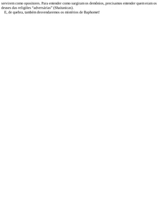 servirem como opositores. Para entender como surgiram os demônios, precisamos entender quem eram os
deuses das religiões “adversárias” (Shaitanicas).
E, de quebra, também desvendaremos os mistérios de Baphomet!
 