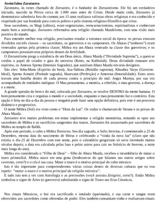 Assim falou Zaratustra
Zaratustra, às vezes chamado de Zoroastro, é o fundador do Zoroastrismo. Ele foi um verdadeiro
iniciado, nascido na Pérsia cerca de 1.000 anos antes de Cristo. Desde muito cedo, Zoroastro já
demonstrava sabedoria fora do comum; aos 15 anos realizava valiosas obras religiosas e era conhecido e
respeitado por sua bondade para com os pobres e pelo sistema religioso-filosófico que criou.
Seus sacerdotes, os Magi (sábios), eram vegetarianos, reencarnacionistas, espiritualistas e conheciam
muito bem a astrologia. Zoroastro reformulou uma religião chamada Mazdeísmo, com uma visão mais
positiva do mundo.
Para entender melhor esta religião, precisamos estudar a estrutura social da época: os persas estavam
divididos em três classes – os sacerdotes, os guerreiros e os camponeses. Os Ahuras (“senhores”) eram
venerados apenas pela primeira classe; Mithra era um Ahura venerado na classe dos guerreiros; e os
camponeses possuíam seus próprios deuses da fertilidade.
O Zoroastrismo prega a existência de um Deus único, Ahura Mazda (“Divindade Suprema”), a quem se
credita o papel de criador e guia do universo (Keter, na Kabbalah). Desta divindade emanam seis
espíritos, os Amesas Spenta (Imortais Sagrados), que auxiliam Ahura Mazda em seus desígnios.
São eles: Vohu-Mano (Espírito do bem), Asa-Vahista (Retidão suprema), Khsathra Varya (Governo
Ideal), Spenta Armaiti (Piedade sagrada), Haurvatat (Perfeição) e Ameretat (Imortalidade). Estes seres
travam uma batalha dentro de cada pessoa contra o princípio do mal: Angra Mainyu, por sua vez
acompanhado de entidades malignas: O Mau pensamento, a mentira, a rebelião, o mau governo, a doença
e a morte.
A grande questão do bem e do mal, colocada por Zoroastro, se resolve DENTRO da mente humana. O
bom pensamento cria e organiza o mundo e a sociedade, enquanto o mau pensamento faz o contrário. Esta
opção é feita no dia-a-dia da pessoa e ninguém pode fazer uma opção definitiva, pois este é um processo
dinâmico e progressivo.
O nome Mithra (Sol) era visto como o “Deus da Luz”. Os vedas o chamavam de Varuna e os persas de
Ahura Mazda.
Zoroastro teve muitos problemas em tentar implementar a religião monoteísta, tentando se opor aos
sacerdotes de Mithra e os sacrifícios sangrentos dos touros. Zoroastro foi assassinado por sacerdotes de
Mithra no templo de Balkh.
Após este período, o culto a Mithra floresceu. Seu dia sagrado, o Solis Invictus, é comemorado a 25 de
Dezembro, mesma data do nascimento de Hórus e celebrando a “vinda da nova luz” (claro que não
existia o dia 25 de Dezembro com este nome, pois o calendário gregoriano só seria inventado muitos
séculos depois; a data era calculada pelas luas e pelos astros para cair no Solstício de Inverno, a noite
mais longa do ano).
Mithra era considerado o “Filho de Deus” – filho de Ahura Mazda, recebeu a incumbência de matar o
touro primordial. Mithra nasce em uma gruta (lembram-se do que falamos nas outros artigos sobre
cavernas, certo?) e o céu é sua casa. Matar o touro é o motivo principal do culto mitraico.
Isto é tão importante para compreendermos várias coisas dentro de diversas culturas que eu vou
repetir: “matar o touro é o motivo principal da religião mitraica”.
E tudo isto tem a ver com Astrologia e as precessões (você assistiu Zeitgeist, certo?). Então Mithra
simboliza o signo de Áries (o guerreiro) substituindo o signo de Touro nas Eras Cósmicas.
Nos rituais Mitraicos, o boi era sacrificado e imolado (queimado), e sua carne e sangue eram
oferecidos aos sacerdotes como oferendas de poder. Eles também consumiam vinho e realizavam rituais
 