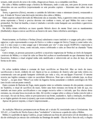 sexuais, onde através do sexo e do vinho, chegavam ao êxtase, ou a comunhão com Deus.
Do culto a Mithra também surge a história do Minotauro, onde a cada ano, sete pares de jovens eram
oferecidos em seu sacrifício (representando os sete pecados capitais – falaremos mais sobre isto no
futuro).
Teseu, o guerreiro (Áries), encontra o caminho do labirinto e mata o minotauro (touro), restaurando a
paz. A lenda de Teseu é uma derivação iniciática dos cultos a Mithra.
Outro aspecto cultural derivado do Mitraismo são as touradas. Nela, o guerreiro entra em uma arena (a
arena representa a Terra) e precisa derrotar em combate o touro, tal qual Mithra fez com o touro
primordial. No final da batalha, o touro é imolado e servido como banquete aos sacerdotes e guerreiros
da irmandade.
Na bíblia temos referência ao touro quando Moisés desce do monte Sinai com os mandamentos
(Kabbalah) e depara com os sacrifícios ao bezerro de ouro. Outra referência astrológica.
Posteriormente, os Essênios e Yeshua (Jesus) substituem o touro imolado e o sangue pelo pão e vinho
egípcios: o pão representando o corpo de Osíris e o vinho o sangue de Osíris (“tomai e comei todos vós;
este é o meu corpo e o meu sangue que é derramado por vós” é uma oração EGÍPCIA e representa o
sacrifício de Osíris). Jesus, como iniciado, estava celebrando o culto ao Deus-Sol na chamada “Santa
Ceia”.
Com o tempo, as pessoas passaram a preferir a eucaristia vegetariana de Yeshua ao invés do banquete
carnívoro de Mithra, e o ritual de culto ao Deus-Sol acabou se transformando no que chamamos hoje de
Eucaristia. Embora o ritual original tenha sido modificado e sobrevivido até os dias de hoje, de uma
forma ou de outra.
Os celtas também tinham o costume de fazer sacrifícios ao Deus-Sol. Mas ao invés do touro,
sacrificavam o Javali, símbolo do sol. Quem já leu as aventuras de Asterix sabe que toda vitória era
comemorada com um grande banquete celebrado por toda a vila, em um Ágape Fraternal. O mesmo
ocorria nas legiões romanas e entre os sacerdotes Mitraicos. Note que a távola redonda (ops, eu disse
“távola”… eu quis dizer “Mesa”) ao redor da fogueira forma justamente o símbolo astrológico do SOL
(um círculo com um ponto central).
Outro costume de Batismo de Fogo, muito popular entre os soldados romanos de alta patente, consistia
no Taubólio, o ritual de sacrifício do touro. Sobre uma forte estrutura em forma de rede de aço, era
imolado um touro pelos sacrificadores e seu sangue escorria sobre o iniciado, que fica abaixo desta
estrutura, nu, em uma fossa escavada no chão. Ali recebe o sangue sobre a cabeça e banha com ele todo o
seu corpo. Ao sair da fossa, todos se precipitavam à sua frente, saudando-o. Após a imolação, recolhiam-
se os órgãos genitais do touro (cojones), que eram cozinhados, preparados e servidos ao iniciado.
Apesar de parecer nojento, o ritual é impressionante…
As tradições Mitraicas permaneceram em Roma até o século IV, coexistindo com o Cristianismo. Em
325 d.C., o Concílio de Nicéia fixou o deus “verdadeiro” e iniciou-se a queda do culto a Mithra.
Mithra é o padrinho da Igreja Católica, já que roubaram sua festa de aniversário (25 de dezembro), seu
dia de celebração (as missas são celebradas no Domingo de manhã – Dia do Sol e hora do sol), o chapéu
 