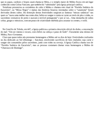 que os papas, cardeais e bispos usam chama-se Mitra, e o templo maior de Mithra ficava em um lugar
conhecido como Colina Vaticano, que também foi “substituído” pela Igreja principal católica.
Tertuliano presenciou as cerimônias de culto à Mithra e chamou este ritual de “Paródia Satânica da
Eucaristia”, ou “Missa Negra” e muitas das histórias bizarras inventadas sobre o “satanismo” foram
derivadas destes cultos. Da distorção destas festividades surgiram as famosas “missas satânicas” nas
quais se “usava uma mulher nua como altar, bebia-se sangue e comia-se carne ao invés de pão e vinho, os
sacerdotes vestiam-se de preto e usavam o terrível pentagrama” e por aí vai... Uma mistureba de cultos
celtas, gregos e mitraicos, com um pouco de criatividade mórbida para assustar os crentes, e voilá.
No Concílio de Toledo, em 447, a Igreja publicou a primeira descrição oficial do diabo, a encarnação
do mal: “Um ser imenso e escuro, com chifres na cabeça e patas de bode”. Claramente uma mistura de
Mithra, Pan e Cernunnus.
Claro que quase todos nós prestamos homenagens a Mithra até os dias de hoje: Festividades realizadas
no dia dedicado ao Sol (Domingo – Sun-day), envolvendo sacrifícios de bois imolados cuja carne e
sangue são consumidos pelos sacerdotes, junto com vinho ou cerveja. A Igreja Católica chama isso de
“Paródia Satânica da Eucaristia”, mas as pessoas costumam chamar estas homenagens a Mithra de
“Churrasco de Domingo”.
 