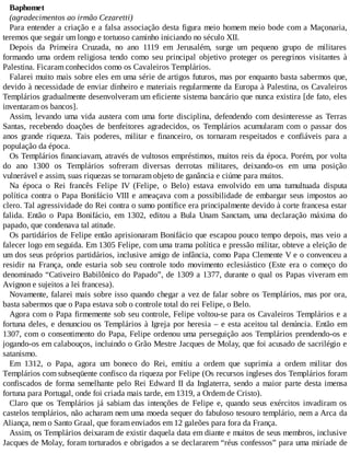 Baphomet
(agradecimentos ao irmão Cezaretti)
Para entender a criação e a falsa associação desta figura meio homem meio bode com a Maçonaria,
teremos que seguir um longo e tortuoso caminho iniciando no século XII.
Depois da Primeira Cruzada, no ano 1119 em Jerusalém, surge um pequeno grupo de militares
formando uma ordem religiosa tendo como seu principal objetivo proteger os peregrinos visitantes à
Palestina. Ficaram conhecidos como os Cavaleiros Templários.
Falarei muito mais sobre eles em uma série de artigos futuros, mas por enquanto basta sabermos que,
devido à necessidade de enviar dinheiro e materiais regularmente da Europa à Palestina, os Cavaleiros
Templários gradualmente desenvolveram um eficiente sistema bancário que nunca existira [de fato, eles
inventaram os bancos].
Assim, levando uma vida austera com uma forte disciplina, defendendo com desinteresse as Terras
Santas, recebendo doações de benfeitores agradecidos, os Templários acumularam com o passar dos
anos grande riqueza. Tais poderes, militar e financeiro, os tornaram respeitados e confiáveis para a
população da época.
Os Templários financiavam, através de vultosos empréstimos, muitos reis da época. Porém, por volta
do ano 1300 os Templários sofreram diversas derrotas militares, deixando-os em uma posição
vulnerável e assim, suas riquezas se tornaram objeto de ganância e ciúme para muitos.
Na época o Rei francês Felipe IV (Felipe, o Belo) estava envolvido em uma tumultuada disputa
política contra o Papa Bonifácio VIII e ameaçava com a possibilidade de embargar seus impostos ao
clero. Tal agressividade do Rei contra o sumo pontífice era principalmente devido à corte francesa estar
falida. Então o Papa Bonifácio, em 1302, editou a Bula Unam Sanctam, uma declaração máxima do
papado, que condenava tal atitude.
Os partidários de Felipe então aprisionaram Bonifácio que escapou pouco tempo depois, mas veio a
falecer logo em seguida. Em 1305 Felipe, com uma trama política e pressão militar, obteve a eleição de
um dos seus próprios partidários, inclusive amigo de infância, como Papa Clemente V e o convenceu a
residir na França, onde estaria sob seu controle todo movimento eclesiástico (Este era o começo do
denominado “Cativeiro Babilônico do Papado”, de 1309 a 1377, durante o qual os Papas viveram em
Avignon e sujeitos a lei francesa).
Novamente, falarei mais sobre isso quando chegar a vez de falar sobre os Templários, mas por ora,
basta sabermos que o Papa estava sob o controle total do rei Felipe, o Belo.
Agora com o Papa firmemente sob seu controle, Felipe voltou-se para os Cavaleiros Templários e a
fortuna deles, e denunciou os Templários à Igreja por heresia – e esta aceitou tal denúncia. Então em
1307, com o consentimento do Papa, Felipe ordenou uma perseguição aos Templários prendendo-os e
jogando-os em calabouços, incluindo o Grão Mestre Jacques de Molay, que foi acusado de sacrilégio e
satanismo.
Em 1312, o Papa, agora um boneco do Rei, emitiu a ordem que suprimia a ordem militar dos
Templários com subseqüente confisco da riqueza por Felipe (Os recursos ingleses dos Templários foram
confiscados de forma semelhante pelo Rei Edward II da Inglaterra, sendo a maior parte desta imensa
fortuna para Portugal, onde foi criada mais tarde, em 1319, a Ordem de Cristo).
Claro que os Templários já sabiam das intenções de Felipe e, quando seus exércitos invadiram os
castelos templários, não acharam nem uma moeda sequer do fabuloso tesouro templário, nem a Arca da
Aliança, nem o Santo Graal, que foram enviados em 12 galeões para fora da França.
Assim, os Templários deixaram de existir daquela data em diante e muitos de seus membros, inclusive
Jacques de Molay, foram torturados e obrigados a se declararem “réus confessos” para uma miríade de
 