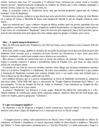 crimes, inclusive uma lista 127 acusações e 9 subitens! Estas incluíram tais coisas como a “reunião
noturna secreta”, homossexualismo (embasado no símbolo da Ordem, que é dois soldados montando o
mesmo cavalo), cuspir na cruz, negar a Cristo, etc.
Entre as acusações contra os Templários havia uma que haviam produzido algum tipo de “cabeça
barbuda”. O tal do Baphomet.
Existem várias teorias, inclusive as que dizem que seria um relicário contendo a cabeça de João Batista
ou a cabeça de Cristo, a Mortalha de Turin, uma imagem de Maomé (o pai da religião islâmica), entre
outras...
Após ser torturado por 7 anos, o Mestre Jacques de Molay acabou, após sua prisão, queimado vivo em
praça pública com fogo brando, e muitos templários também foram mortos, ou fugiram para outros países.
O que vem a ser exatamente o “Baphomet” nunca foi descrito pela Inquisição, mas é fácil perceber que se
trata de uma mistureba feita pela Igreja dos ritos antigos egípcios, gregos e romanos, para variar.
Mas… E aquela imagem demoníaca?
Mais de 500 anos depois dos Templários, em 1810 na França, nasce Alphonse Louis Constant, filho de
um sapateiro.
Bem cedo, ainda criança, ganhou as atenções de um padre da paróquia local que providenciou para que
Alphonse fosse enviado para o seminário de Saint Nichols du Chardonnet e mais tarde para Saint
Sulpice, estudando o catolicismo romano com o objetivo ao sacerdócio.
Mas deixou o caminho do catolicismo para se tornar um ocultista. De qualquer forma, enquanto vivo
seguiu o caminho esotérico e adotou o pseudônimo judeu de Eliphas Lévi, que dizia ser uma versão
judaica de seu próprio nome.
O trabalho de sua vida foi escrever volumes enormes sobre Magia que incluiam comentários extensos
sobre os Cavaleiros Templários e o Baphomet. De todos seus trabalhos o mais conhecido é o que contém
a ilustração de Baphomet, assinada pelo próprio Eliphas Lévi, e era usado como uma fachada para o
livro A Doutrina da Alta Magia, publicado em 1855.
Levi também afirmava que se a pessoa reorganizasse as letras de Baphomet invertendo-as, adquiriria
uma frase latina “TEM OHP AB” que é a abreviação de “Templi Omnivm Hominum Pacis Abbas ”, ou
em português, “O Pai do Templo da Paz de Todos os Homens”. Uma referência ao Templo do Rei
Salomão, capaz de levar a paz a todos.
A palavra “Baphomet” em hebraico é como segue: Beth-Pe-Vav-Mem-Taf. Aplicando-se a cifra
Atbash (método de codificação usado pelos cabalistas judeus), obtém-se Shin-Vav-Pe-Yod-Aleph, que
soletra-se Sophia, palavra grega para “sabedoria”.
E o que esta imagem significa?
Na Alquimia, o uso de alegorias e imagens é muito comum para expressar idéias e conceitos. Vamos
analisar com calma a figura do Baphomet [ver a ilustração de Levi ao fim do artigo]:
- A imagem possui a cabeça com características de chacal, touro e bode, representando os chifres da
sabedoria, virilidade e abundância. O chacal representa Anúbis (o deus-chacal) e também o “Mercúrio
dos Sábios”; o Touro representa o elemento terra e o “Sal dos Filósofos”; e o bode representa o Fogo e o
 