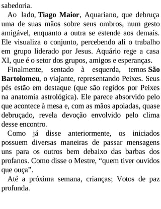 sabedoria.
Ao lado, Tiago Maior, Aquariano, que debruça
uma de suas mãos sobre seus ombros, num gesto
amigável, enquanto a outra se estende aos demais.
Ele visualiza o conjunto, percebendo ali o trabalho
em grupo liderado por Jesus. Aquário rege a casa
XI, que é o setor dos grupos, amigos e esperanças.
Finalmente, sentado à esquerda, temos São
Bartolomeu, o viajante, representando Peixes. Seus
pés estão em destaque (que são regidos por Peixes
na anatomia astrológica). Ele parece absorvido pelo
que acontece à mesa e, com as mãos apoiadas, quase
debruçado, revela devoção envolvido pelo clima
desse encontro.
Como já disse anteriormente, os iniciados
possuem diversas maneiras de passar mensagens
uns para os outros bem debaixo das barbas dos
profanos. Como disse o Mestre, “quem tiver ouvidos
que ouça”.
Até a próxima semana, crianças; Votos de paz
profunda.
 