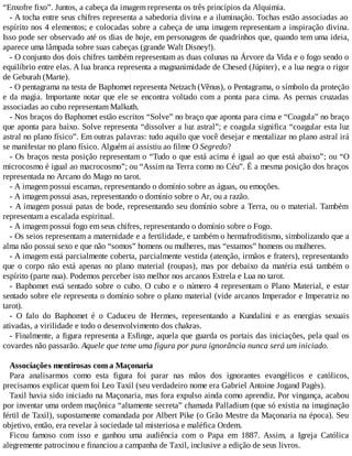 “Enxofre fixo”. Juntos, a cabeça da imagem representa os três princípios da Alquimia.
- A tocha entre seus chifres representa a sabedoria divina e a iluminação. Tochas estão associadas ao
espírito nos 4 elementos; e colocadas sobre a cabeça de uma imagem representam a inspiração divina.
Isso pode ser observado até os dias de hoje, em personagens de quadrinhos que, quando tem uma ideia,
aparece uma lâmpada sobre suas cabeças (grande Walt Disney!).
- O conjunto dos dois chifres também representam as duas colunas na Árvore da Vida e o fogo sendo o
equilíbrio entre elas. A lua branca representa a magnanimidade de Chesed (Júpiter), e a lua negra o rigor
de Geburah (Marte).
- O pentagrama na testa de Baphomet representa Netzach (Vênus), o Pentagrama, o símbolo da proteção
e da magia. Importante notar que ele se encontra voltado com a ponta para cima. As pernas cruzadas
associadas ao cubo representam Malkuth.
- Nos braços do Baphomet estão escritos “Solve” no braço que aponta para cima e “Coagula” no braço
que aponta para baixo. Solve representa “dissolver a luz astral”; e coagula significa “coagular esta luz
astral no plano físico”. Em outras palavras: tudo aquilo que você desejar e mentalizar no plano astral irá
se manifestar no plano físico. Alguém aí assistiu ao filme O Segredo?
- Os braços nesta posição representam o “Tudo o que está acima é igual ao que está abaixo”; ou “O
microcosmo é igual ao macrocosmo”; ou “Assim na Terra como no Céu”. É a mesma posição dos braços
representada no Arcano do Mago no tarot.
- A imagem possui escamas, representando o domínio sobre as águas, ou emoções.
- A imagem possui asas, representando o domínio sobre o Ar, ou a razão.
- A imagem possui patas de bode, representando seu domínio sobre a Terra, ou o material. Também
representam a escalada espiritual.
- A imagem possui fogo em seus chifres, representando o domínio sobre o Fogo.
- Os seios representam a maternidade e a fertilidade, e também o hermafroditismo, simbolizando que a
alma não possui sexo e que não “somos” homens ou mulheres, mas “estamos” homens ou mulheres.
- A imagem está parcialmente coberta, parcialmente vestida (atenção, irmãos e fraters), representando
que o corpo não está apenas no plano material (roupas), mas por debaixo da matéria está também o
espírito (parte nua). Podemos perceber isto melhor nos arcanos Estrela e Lua no tarot.
- Baphomet está sentado sobre o cubo. O cubo e o número 4 representam o Plano Material, e estar
sentado sobre ele representa o domínio sobre o plano material (vide arcanos Imperador e Imperatriz no
tarot).
- O falo do Baphomet é o Caduceu de Hermes, representando a Kundalini e as energias sexuais
ativadas, a virilidade e todo o desenvolvimento dos chakras.
- Finalmente, a figura representa a Esfinge, aquela que guarda os portais das iniciações, pela qual os
covardes não passarão. Aquele que teme uma figura por pura ignorância nunca será um iniciado.
Associações mentirosas com a Maçonaria
Para analisarmos como esta figura foi parar nas mãos dos ignorantes evangélicos e católicos,
precisamos explicar quem foi Leo Taxil (seu verdadeiro nome era Gabriel Antoine Jogand Pagès).
Taxil havia sido iniciado na Maçonaria, mas fora expulso ainda como aprendiz. Por vingança, acabou
por inventar uma ordem maçônica “altamente secreta” chamada Palladium (que só existia na imaginação
fértil de Taxil), supostamente comandada por Albert Pike (o Grão Mestre da Maçonaria na época). Seu
objetivo, então, era revelar à sociedade tal misteriosa e maléfica Ordem.
Ficou famoso com isso e ganhou uma audiência com o Papa em 1887. Assim, a Igreja Católica
alegremente patrocinou e financiou a campanha de Taxil, inclusive a edição de seus livros.
 