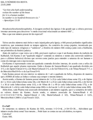 666, O NÚMERO DA BESTA
23.05.2008
“Let him who hath understanding
reckon the number of the beast
for it is a human number
its number is six hundred threescore six.”
– Apocalipse 13:18
Hexakosioihexekontahexaphobia. A lavagem cerebral das Igrejas é tão grande que a ciência precisou
inventar um termo para descrever “o medo irracional relacionado ao número 666”...
Mas o que este número possui de tão especial?
Talvez um dos números mais belos e mais injustiçados pela Igreja, o 666 possui profundos significados
esotéricos, que remontam desde os tempos egípcios. Ao contrário da crença popular, incentivada por
todo tipo de malucos religiosos e “satânicos”, a história do número 666 começa junto com a Kabbalah,
nos primórdios da história judaica.
Antes de explicar o que vem a ser o 666, precisarei explicar o que é um Kamea dentro da tradição da
Kabbalah. Um Kamea é um “quadrado mágico” contendo os números e nomes (da conversão numérica
para o alfabeto hebraico) divinos que servem como janelas para entender a natureza do ser humano e
como ela interage com o macrocosmos.
Um Kamea é representado como um quadrado contendo divisões internas, de acordo com a sefira da
Kabbalah que aquele planeta representa: Então o Kamea de Saturno/Binah é um quadrado dividido em
3×3, o de Júpiter/Chesed 4×4, o de Marte/Geburah 5×5, o do Sol/Tiferet 6×6, o de Vênus/Netzach 7×7, o
de Mercúrio/Hod 8×8 e o da Lua/Yesod 9×9.
Cada Kamea possui em seu interior os números de 1 até o quadrado da Sefira, dispostos de maneira
que a SOMA de todas as linhas e colunas seja sempre o mesmo número.
Assim sendo, o Kamea de Saturno possui números de 1 a 9 (e cada linha/coluna soma 15), o de Júpiter
de 1 a 16 (e cada linha/coluna soma 34), o de Marte de 1 a 25 (e cada linha/coluna soma 65), o do Sol de
1 a 36 (e cada linha/coluna soma 111), o de Vênus de 1 a 49 (e cada linha/coluna soma 175), o de
Mercúrio de 1 a 64 (e cada linha/coluna soma 260) e o da Lua de 1 a 81 (e cada linha/coluna soma 369).
Além disto, cada Planeta está associado diretamente a um número sagrado, que é a somatória de todos
os valores dentro do Kamea. Assim sendo, o número associado de Saturno/Binah é 45
(1+2+3+4+5+6+7+8+9), Júpiter/Chesed é 136, Marte/Geburah é 325, Vênus/Netzach é 1225,
Mercúrio/Hod é 2080 e a Lua/Yesod é 3321.
E o Sol?
Se somarmos os números do Kamea do SOL, teremos 1+2+3+4(…)+34+35+36… Adivinhem que
número resulta desta soma? Isso mesmo… Pode fazer as contas na sua calculadora, eu espero.
Calculou?
Exato. 666.
 