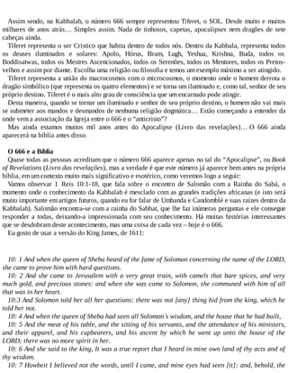 Assim sendo, na Kabbalah, o número 666 sempre representou Tiferet, o SOL. Desde muito e muitos
milhares de anos atrás… Simples assim. Nada de tinhosos, capetas, apocalipses nem dragões de sete
cabeças ainda.
Tiferet representa o ser Crístico que habita dentro de todos nós. Dentro da Kabbala, representa todos
os deuses iluminados e solares: Apolo, Hórus, Bram, Lugh, Yeshua, Krishna, Buda, todos os
Boddisatwas, todos os Mestres Ascencionados, todos os Serenões, todos os Mentores, todos os Pretos-
velhos e assim por diante. Escolha uma religião ou filosofia e temos um exemplo máximo a ser atingido.
Tiferet representa a união do macrocosmos com o microcosmos, o momento onde o homem derrota o
dragão simbólico (que representa os quatro elementos) e se torna um iluminado e, como tal, senhor de seu
próprio destino. Tiferet é o mais alto grau de consciência que um encarnado pode atingir.
Desta maneira, quando se tornar um iluminado e senhor de seu próprio destino, o homem não vai mais
se submeter aos mandos e desmandos de nenhuma religião dogmática… Estão começando a entender da
onde vem a associação da Igreja entre o 666 e o “anticristo”?
Mas ainda estamos muitos mil anos antes do Apocalipse (Livro das revelações)… O 666 ainda
aparecerá na bíblia antes disso.
O 666 e a Bíblia
Quase todas as pessoas acreditam que o número 666 aparece apenas no tal do “Apocalipse”, ou Book
of Revelations (Livro das revelações), mas a verdade é que este número já aparece bem antes na própria
bíblia, em um contexto muito mais significativo e esotérico, como veremos logo a seguir:
Vamos observar 1 Reis 10:1-18, que fala sobre o encontro de Salomão com a Rainha do Sabá, o
momento onde o conhecimento da Kabbalah é mesclado com as grandes tradições africanas (e isto será
muito importante em artigos futuros, quando eu for falar de Umbanda e Candomblé e suas raízes dentro da
Kabbalah). Salomão encontra-se com a rainha do Sabbat, que lhe faz inúmeras perguntas e ele consegue
responder a todas, deixando-a impressionada com seu conhecimento. Há muitas histórias interessantes
que se desdobram deste acontecimento, mas uma coisa de cada vez – hoje é o 666.
Eu gosto de usar a versão do King James, de 1611:
10: 1 And when the queen of Sheba heard of the fame of Solomon concerning the name of the LORD,
she came to prove him with hard questions.
10: 2 And she came to Jerusalem with a very great train, with camels that bare spices, and very
much gold, and precious stones: and when she was come to Solomon, she communed with him of all
that was in her heart.
10:3 And Solomon told her all her questions: there was not [any] thing hid from the king, which he
told her not.
10: 4 And when the queen of Sheba had seen all Solomon´s wisdom, and the house that he had built,
10: 5 And the meat of his table, and the sitting of his servants, and the attendance of his ministers,
and their apparel, and his cupbearers, and his ascent by which he went up unto the house of the
LORD; there was no more spirit in her.
10: 6 And she said to the king, It was a true report that I heard in mine own land of thy acts and of
thy wisdom.
10: 7 Howbeit I believed not the words, until I came, and mine eyes had seen [it]: and, behold, the
 